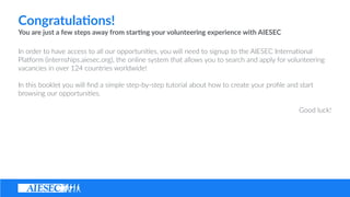 Congratula4ons! ?
You ?are ?just ?a ?few ?steps ?away ?from ?star4ng ?your ?volunteering ?experience ?with ?AIESEC ? ?
In ?order ?to ?have ?access ?to ?all ?our ?opportuni(es, ?you ?will ?need ?to ?signup ?to ?the ?AIESEC ?Interna(onal ?
Pla@orm ?(internships.aiesec.org), ?the ?online ?system ?that ?allows ?you ?to ?search ?and ?apply ?for ?volunteering ?
vacancies ?in ?over ?124 ?countries ?worldwide! ? ?
In ?this ?booklet ?you ?will ??nd ?a ?simple ?step-?\by-?\step ?tutorial ?about ?how ?to ?create ?your ?pro?le ?and ?start ?
browsing ?our ?opportuni(es. ? ?
Good ?luck!
 