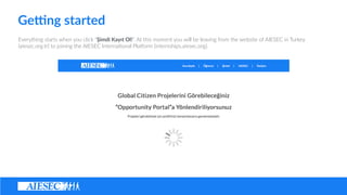 Ge@ng ?started
Everything ?starts ?when ?you ?click ??imdi ?Kay?t ?Ol!. ?At ?this ?moment ?you ?will ?be ?leaving ?from ?the ?website ?of ?AIESEC ?in ?Turkey ?
(aiesec.org.tr) ?to ?joining ?the ?AIESEC ?Interna(onal ?Pla@orm ?(internships.aiesec.org).
 