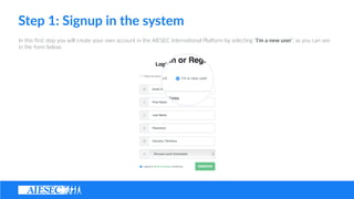 Step ?1: ?Signup ?in ?the ?system
In ?this ??rst ?step ?you ?will ?create ?your ?own ?account ?in ?the ?AIESEC ?Interna(onal ?Pla@orm ?by ?selec(ng ?Im ?a ?new ?user, ?as ?you ?can ?see ?
in ?the ?form ?below.
 