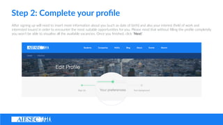 Step ?2: ?Complete ?your ?pro?le
ASer ?signing ?up ?will ?need ?to ?insert ?more ?informa(on ?about ?you ?(such ?as ?date ?of ?birth) ?and ?also ?your ?interest ?(?eld ?of ?work ?and ?
interested ?issues) ?in ?order ?to ?encounter ?the ?most ?suitable ?opportuni(es ?for ?you. ?Please ?mind ?that ?without ??lling ?the ?pro?le ?completely ?
you ?wont ?be ?able ?to ?visualise ?all ?the ?available ?vacancies. ?Once ?you ??nished, ?click ?Next.
 