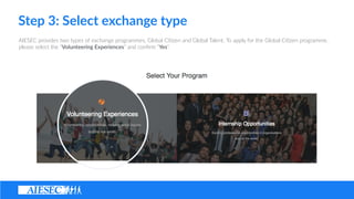 Step ?3: ?Select ?exchange ?type
AIESEC ?provides ?two ?types ?of ?exchange ?programmes, ?Global ?Ci(zen ?and ?Global ?Talent. ?To ?apply ?for ?the ?Global ?Ci(zen ?programme, ?
please ?select ?the ?Volunteering ?Experiences ?and ?con?rm ?Yes.
 