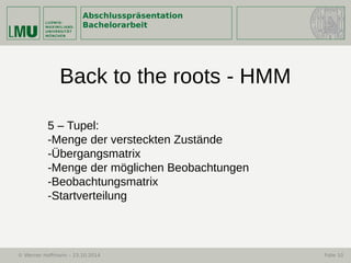 Abschlusspräsentation
Bachelorarbeit
© Werner Hoffmann – 23.10.2014 Folie 10
Back to the roots - HMM
5 – Tupel:
-Menge der versteckten Zustände
-Übergangsmatrix
-Menge der möglichen Beobachtungen
-Beobachtungsmatrix
-Startverteilung
 