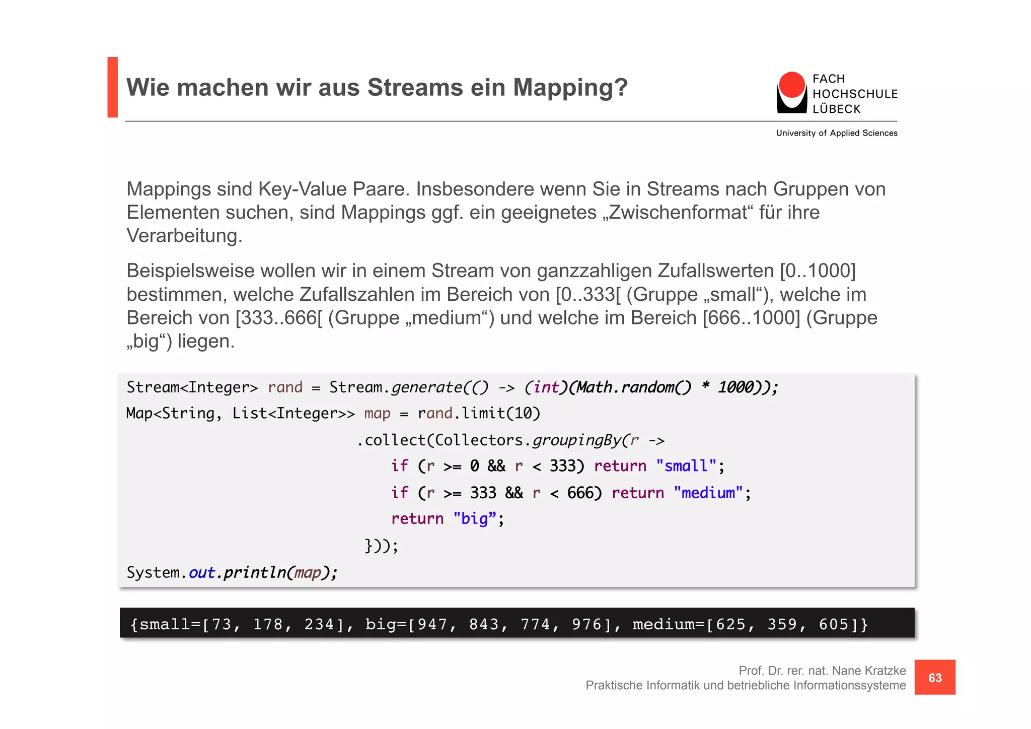 Wie machen wir aus Streams ein Mapping? 
Mappings sind Key-Value Paare. Insbesondere wenn Sie in Streams nach Gruppen von 
Elementen suchen, sind Mappings ggf. ein geeignetes „Zwischenformat“ für ihre 
Verarbeitung. 
Beispielsweise wollen wir in einem Stream von ganzzahligen Zufallswerten [0..1000] 
bestimmen, welche Zufallszahlen im Bereich von [0..333[ (Gruppe „small“), welche im 
Bereich von [333..666[ (Gruppe „medium“) und welche im Bereich [666..1000] (Gruppe 
„big“) liegen. 
Stream<Integer> rand = Stream.generate(() -> (int)(Math.random() * 1000)); 
Map<String, List<Integer>> map = rand.limit(10) 
if (r >= 0 && r < 333) return "small"; 
if (r >= 333 && r < 666) return "medium"; 
return "big”; 
Prof. Dr. rer. nat. Nane Kratzke 
.collect(Collectors.groupingBy(r -> 
Praktische Informatik und betriebliche Informationssysteme 63 
})); 
System.out.println(map); 
{small=[73, 178, 234], big=[947, 843, 774, 976], medium=[625, 359, 605]}! 
 