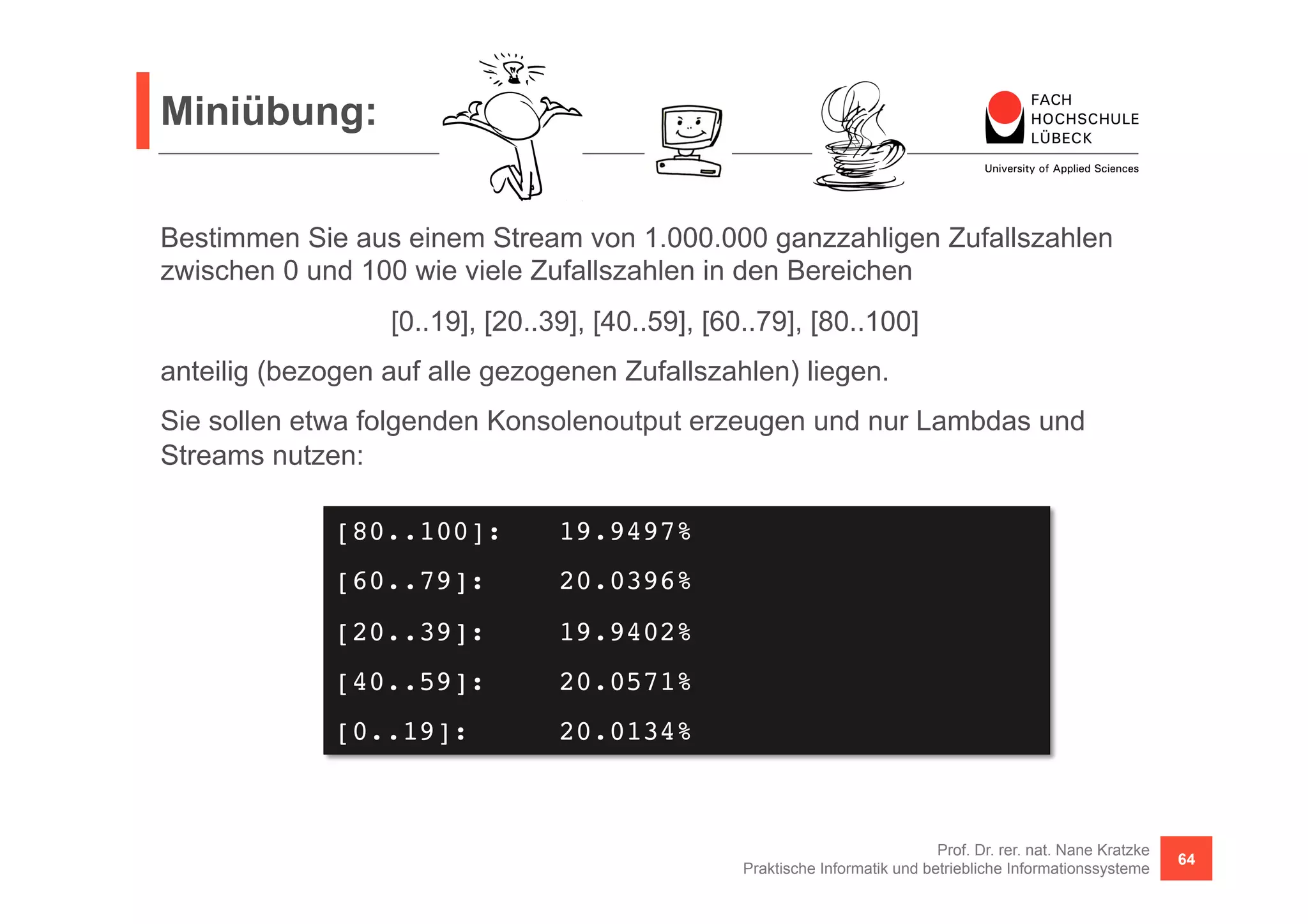 Miniübung: 
Bestimmen Sie aus einem Stream von 1.000.000 ganzzahligen Zufallszahlen 
zwischen 0 und 100 wie viele Zufallszahlen in den Bereichen 
anteilig (bezogen auf alle gezogenen Zufallszahlen) liegen. 
Sie sollen etwa folgenden Konsolenoutput erzeugen und nur Lambdas und 
Streams nutzen: 
Prof. Dr. rer. nat. Nane Kratzke 
[0..19], [20..39], [40..59], [60..79], [80..100] 
Praktische Informatik und betriebliche Informationssysteme 64 
[80..100]: !19.9497%! 
[60..79]: !20.0396%! 
[20..39]: !19.9402%! 
[40..59]: !20.0571%! 
[0..19]: !20.0134%! 
 