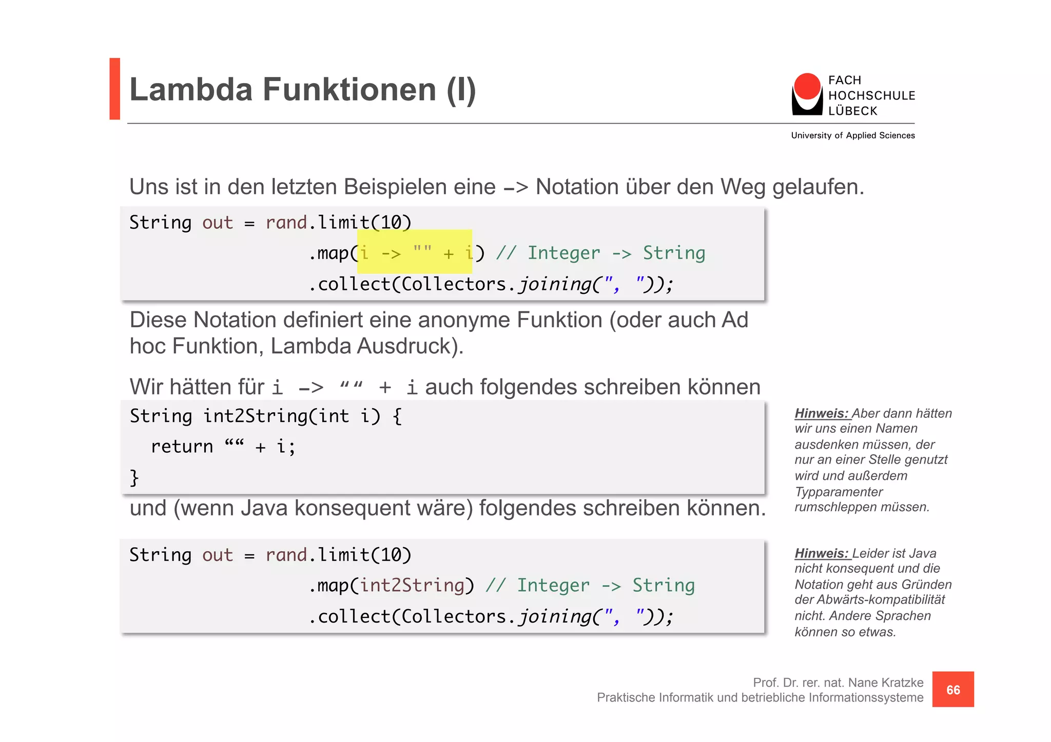 Lambda Funktionen (I) 
Uns ist in den letzten Beispielen eine -> Notation über den Weg gelaufen. 
String out = rand.limit(10) 
Diese Notation definiert eine anonyme Funktion (oder auch Ad 
hoc Funktion, Lambda Ausdruck). 
Wir hätten für i -> ““ + i auch folgendes schreiben können 
und (wenn Java konsequent wäre) folgendes schreiben können. 
Hinweis: Aber dann hätten 
wir uns einen Namen 
ausdenken müssen, der 
nur an einer Stelle genutzt 
wird und außerdem 
Typparamenter 
rumschleppen müssen. 
Prof. Dr. rer. nat. Nane Kratzke 
.map(i -> "" + i) // Integer -> String 
.collect(Collectors.joining(", ")); 
Praktische Informatik und betriebliche Informationssysteme 66 
String int2String(int i) { 
return ““ + i; 
} 
String out = rand.limit(10) 
.map(int2String) // Integer -> String 
.collect(Collectors.joining(", ")); 
Hinweis: Leider ist Java 
nicht konsequent und die 
Notation geht aus Gründen 
der Abwärts-kompatibilität 
nicht. Andere Sprachen 
können so etwas. 
 