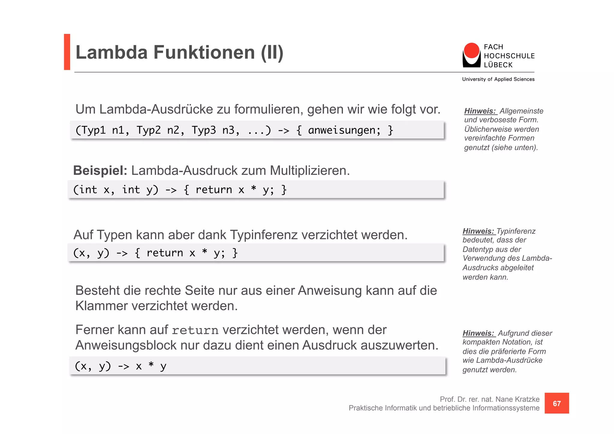 Lambda Funktionen (II) 
Um Lambda-Ausdrücke zu formulieren, gehen wir wie folgt vor. 
(Typ1 n1, Typ2 n2, Typ3 n3, ...) -> { anweisungen; } 
Hinweis: Allgemeinste 
und verboseste Form. 
Üblicherweise werden 
vereinfachte Formen 
genutzt (siehe unten). 
Prof. Dr. rer. nat. Nane Kratzke 
Praktische Informatik und betriebliche Informationssysteme 67 
(int x, int y) -> { return x * y; } 
Hinweis: Typinferenz 
bedeutet, dass der 
Datentyp aus der 
Verwendung des Lambda- 
Ausdrucks abgeleitet 
werden kann. 
Beispiel: Lambda-Ausdruck zum Multiplizieren. 
Auf Typen kann aber dank Typinferenz verzichtet werden. 
(x, y) -> { return x * y; } 
Besteht die rechte Seite nur aus einer Anweisung kann auf die 
Klammer verzichtet werden. 
Ferner kann auf return verzichtet werden, wenn der 
Anweisungsblock nur dazu dient einen Ausdruck auszuwerten. 
(x, y) -> x * y 
Hinweis: Aufgrund dieser 
kompakten Notation, ist 
dies die präferierte Form 
wie Lambda-Ausdrücke 
genutzt werden. 
 