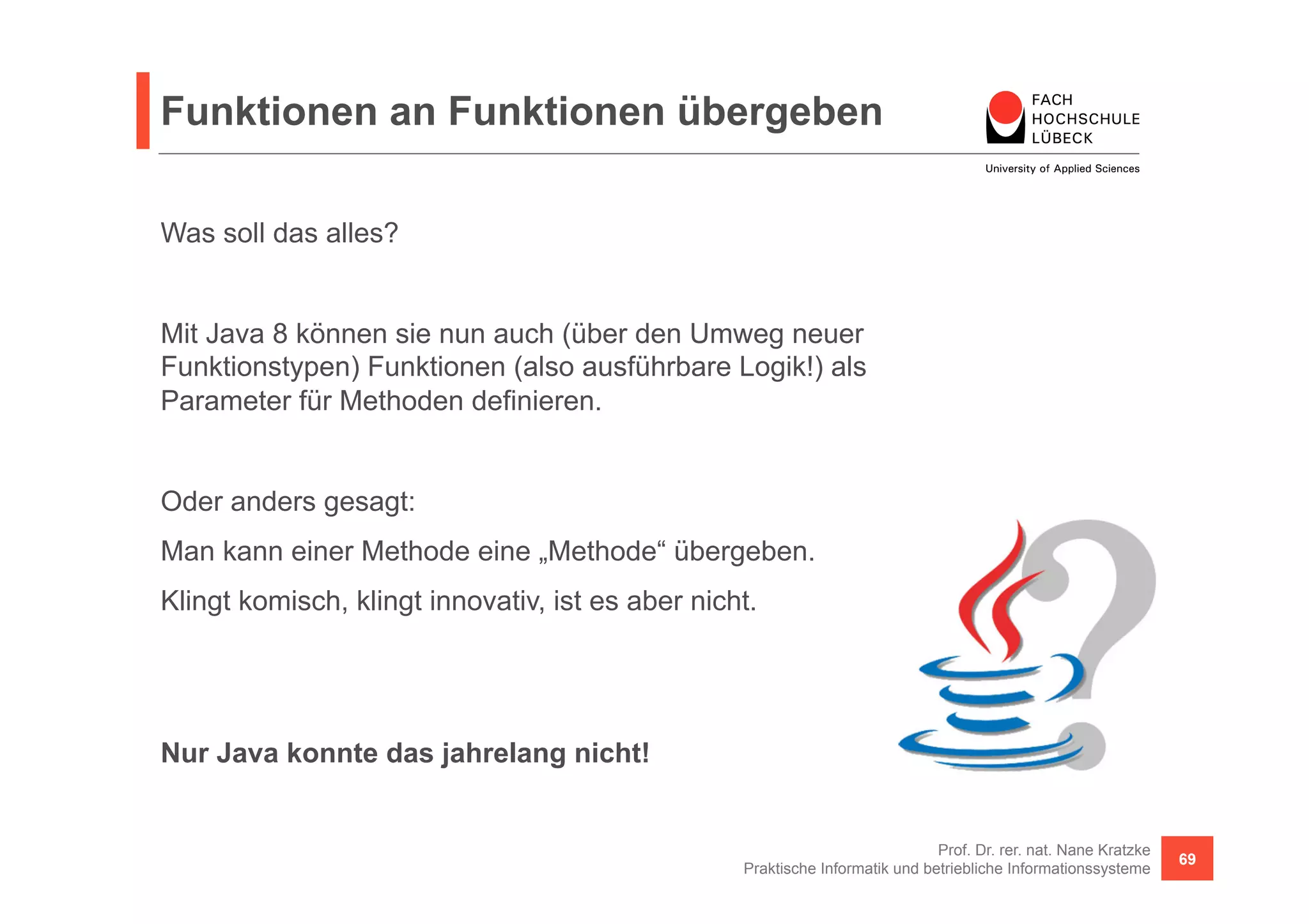 Funktionen an Funktionen übergeben 
Prof. Dr. rer. nat. Nane Kratzke 
Praktische Informatik und betriebliche Informationssysteme 69 
Was soll das alles? 
Mit Java 8 können sie nun auch (über den Umweg neuer 
Funktionstypen) Funktionen (also ausführbare Logik!) als 
Parameter für Methoden definieren. 
Oder anders gesagt: 
Man kann einer Methode eine „Methode“ übergeben. 
Klingt komisch, klingt innovativ, ist es aber nicht. 
Nur Java konnte das jahrelang nicht! 
 