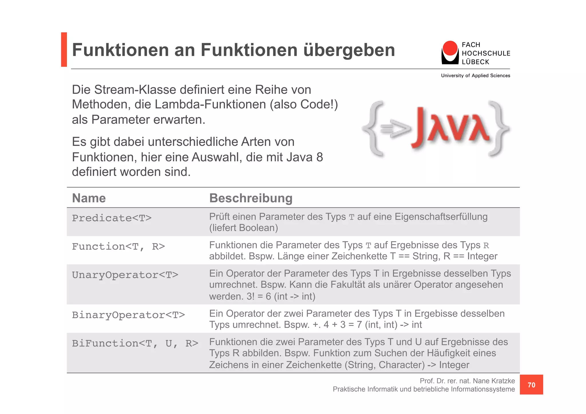 Funktionen an Funktionen übergeben 
Die Stream-Klasse definiert eine Reihe von 
Methoden, die Lambda-Funktionen (also Code!) 
als Parameter erwarten. 
Es gibt dabei unterschiedliche Arten von 
Funktionen, hier eine Auswahl, die mit Java 8 
definiert worden sind. 
Name Beschreibung 
Predicate<T>! Prüft einen Parameter des Typs T auf eine Eigenschaftserfüllung 
Prof. Dr. rer. nat. Nane Kratzke 
Praktische Informatik und betriebliche Informationssysteme 70 
(liefert Boolean) 
Function<T, R>! Funktionen die Parameter des Typs T auf Ergebnisse des Typs R 
abbildet. Bspw. Länge einer Zeichenkette T == String, R == Integer 
UnaryOperator<T>! Ein Operator der Parameter des Typs T in Ergebnisse desselben Typs 
umrechnet. Bspw. Kann die Fakultät als unärer Operator angesehen 
werden. 3! = 6 (int -> int) 
BinaryOperator<T>! Ein Operator der zwei Parameter des Typs T in Ergebisse desselben 
Typs umrechnet. Bspw. +. 4 + 3 = 7 (int, int) -> int 
BiFunction<T, U, R>! Funktionen die zwei Parameter des Typs T und U auf Ergebnisse des 
Typs R abbilden. Bspw. Funktion zum Suchen der Häufigkeit eines 
Zeichens in einer Zeichenkette (String, Character) -> Integer 
 