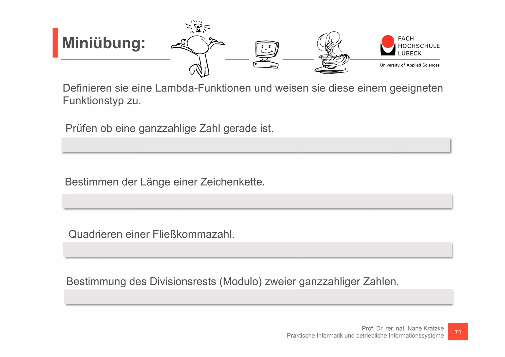 Miniübung: 
Definieren sie eine Lambda-Funktionen und weisen sie diese einem geeigneten 
Funktionstyp zu. 
Prüfen ob eine ganzzahlige Zahl gerade ist. 
Predicate<Integer> even = 
= x -> x % 2 == 0; 
Bestimmen der Länge einer Zeichenkette. 
Function<String, Integer> length = s -> s.length(); 
Quadrieren einer Fließkommazahl. 
UnaryOperator<Double> sqr = v -> v * v; 
Bestimmung des Divisionsrests (Modulo) zweier ganzzahliger Zahlen. 
BinaryOperator<Integer> modulo = (a, b) -> a % b; 
Prof. Dr. rer. nat. Nane Kratzke 
Praktische Informatik und betriebliche Informationssysteme 71 
 