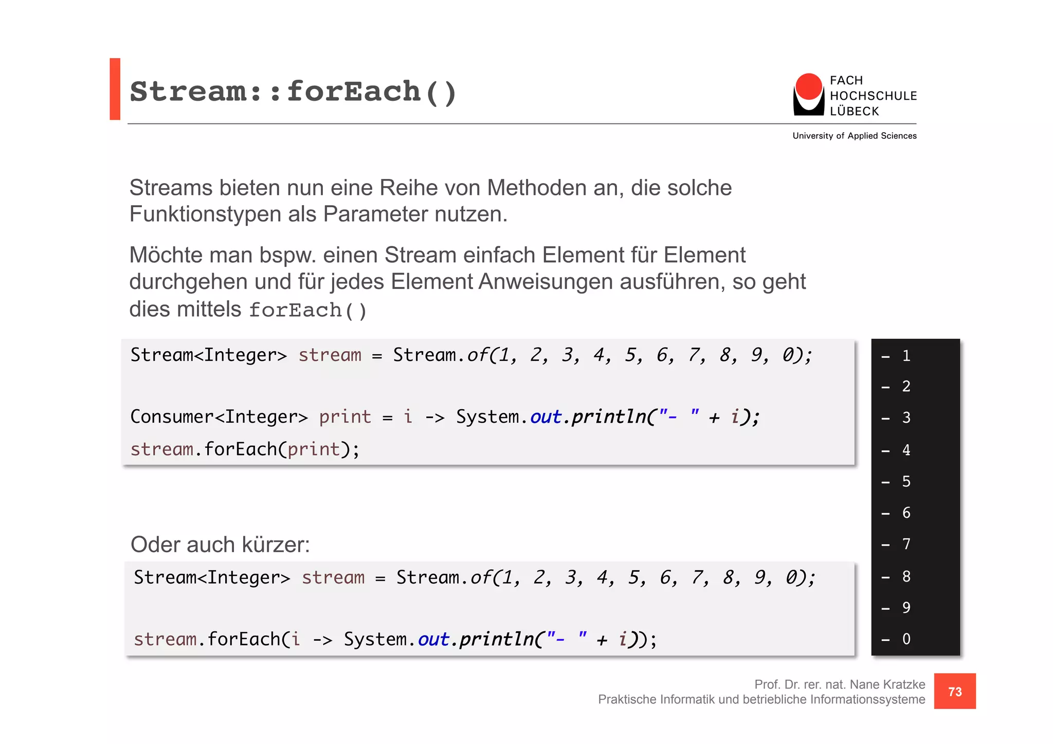 Stream::forEach()! 
Streams bieten nun eine Reihe von Methoden an, die solche 
Funktionstypen als Parameter nutzen. 
Möchte man bspw. einen Stream einfach Element für Element 
durchgehen und für jedes Element Anweisungen ausführen, so geht 
dies mittels forEach() 
Stream<Integer> stream = Stream.of(1, 2, 3, 4, 5, 6, 7, 8, 9, 0); 
Consumer<Integer> print = i -> System.out.println("- " + i); 
stream.forEach(print); 
Oder auch kürzer: 
Stream<Integer> stream = Stream.of(1, 2, 3, 4, 5, 6, 7, 8, 9, 0); 
- 1! 
- 2! 
- 3! 
- 4! 
- 5! 
- 6! 
- 7! 
- 8! 
- 9! 
- 0! 
Prof. Dr. rer. nat. Nane Kratzke 
stream.forEach(i -> System.out.println("- " + i)); 
Praktische Informatik und betriebliche Informationssysteme 73 
 