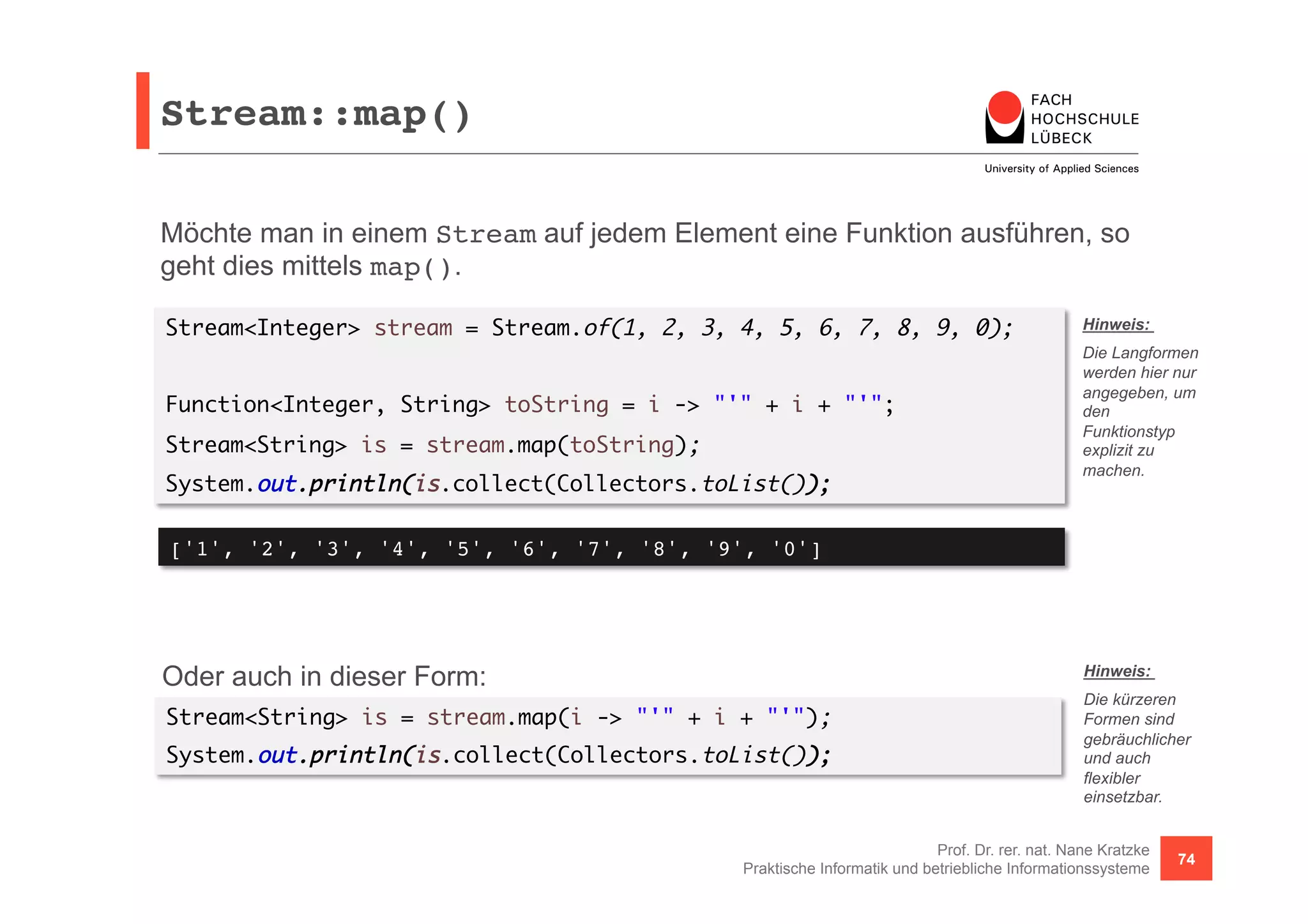 Stream::map()! 
Möchte man in einem Stream auf jedem Element eine Funktion ausführen, so 
geht dies mittels map(). 
Stream<Integer> stream = Stream.of(1, 2, 3, 4, 5, 6, 7, 8, 9, 0); 
Hinweis: 
Die Langformen 
werden hier nur 
angegeben, um 
den 
Funktionstyp 
explizit zu 
machen. 
Hinweis: 
Die kürzeren 
Formen sind 
gebräuchlicher 
und auch 
flexibler 
einsetzbar. 
Prof. Dr. rer. nat. Nane Kratzke 
Function<Integer, String> toString = i -> "'" + i + "'"; 
Stream<String> is = stream.map(toString); 
System.out.println(is.collect(Collectors.toList()); 
['1', '2', '3', '4', '5', '6', '7', '8', '9', '0']! 
Oder auch in dieser Form: 
Stream<String> is = stream.map(i -> "'" + i + "'"); 
System.out.println(is.collect(Collectors.toList()); 
Praktische Informatik und betriebliche Informationssysteme 74 
 