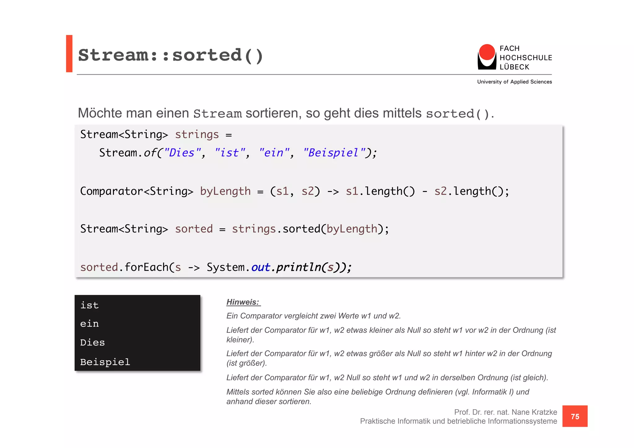 Stream::sorted()! 
Möchte man einen Stream sortieren, so geht dies mittels sorted(). 
Stream<String> strings = 
Comparator<String> byLength = (s1, s2) -> s1.length() - s2.length(); 
Prof. Dr. rer. nat. Nane Kratzke 
Stream.of("Dies", "ist", "ein", "Beispiel"); 
Stream<String> sorted = strings.sorted(byLength); 
Praktische Informatik und betriebliche Informationssysteme 75 
sorted.forEach(s -> System.out.println(s)); 
ist! 
ein! 
Dies! 
Beispiel! 
Hinweis: 
Ein Comparator vergleicht zwei Werte w1 und w2. 
Liefert der Comparator für w1, w2 etwas kleiner als Null so steht w1 vor w2 in der Ordnung (ist 
kleiner). 
Liefert der Comparator für w1, w2 etwas größer als Null so steht w1 hinter w2 in der Ordnung 
(ist größer). 
Liefert der Comparator für w1, w2 Null so steht w1 und w2 in derselben Ordnung (ist gleich). 
Mittels sorted können Sie also eine beliebige Ordnung definieren (vgl. Informatik I) und 
anhand dieser sortieren. 
 