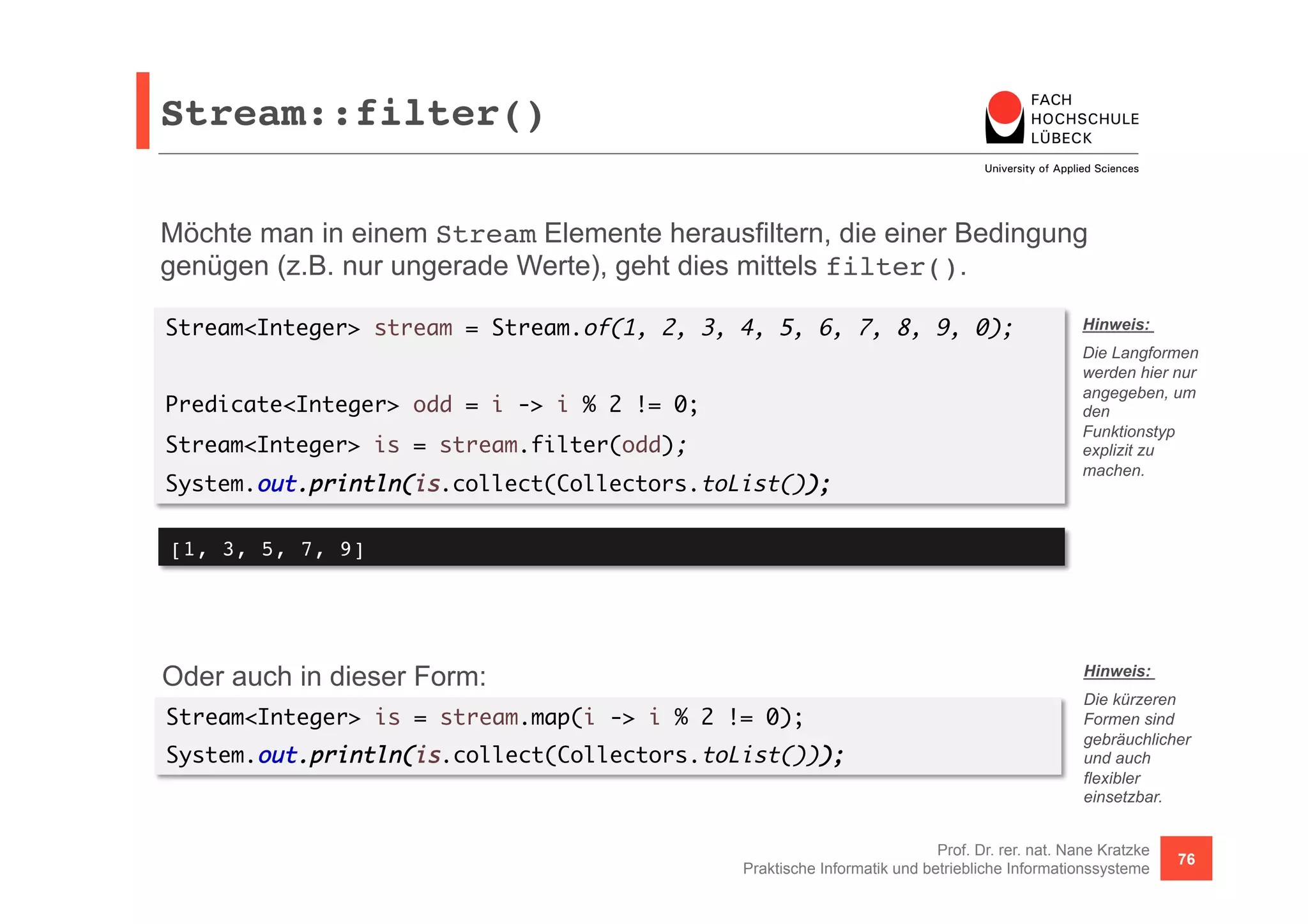 Stream::filter()! 
Möchte man in einem Stream Elemente herausfiltern, die einer Bedingung 
genügen (z.B. nur ungerade Werte), geht dies mittels filter(). 
Stream<Integer> stream = Stream.of(1, 2, 3, 4, 5, 6, 7, 8, 9, 0); 
Hinweis: 
Die Langformen 
werden hier nur 
angegeben, um 
den 
Funktionstyp 
explizit zu 
machen. 
Prof. Dr. rer. nat. Nane Kratzke 
Predicate<Integer> odd = i -> i % 2 != 0; 
Stream<Integer> is = stream.filter(odd); 
System.out.println(is.collect(Collectors.toList()); 
Oder auch in dieser Form: 
Stream<Integer> is = stream.map(i -> i % 2 != 0); 
System.out.println(is.collect(Collectors.toList())); 
Praktische Informatik und betriebliche Informationssysteme 76 
[1, 3, 5, 7, 9]! 
Hinweis: 
Die kürzeren 
Formen sind 
gebräuchlicher 
und auch 
flexibler 
einsetzbar. 
 