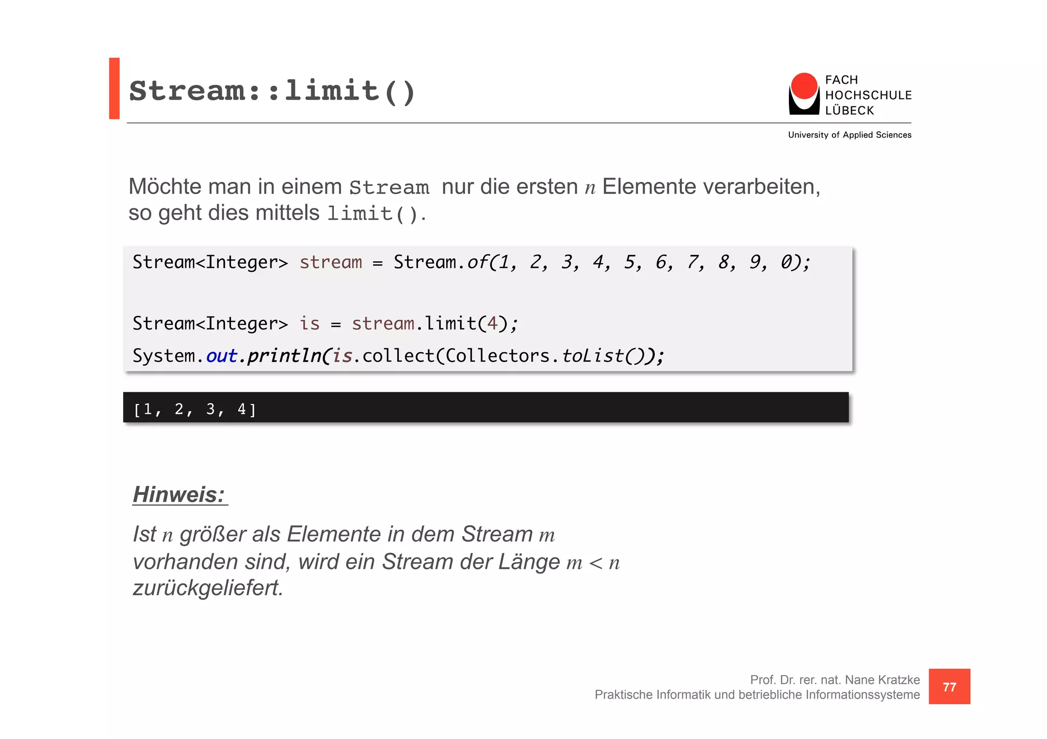Stream::limit()! 
Möchte man in einem Stream nur die ersten n Elemente verarbeiten, 
so geht dies mittels limit(). 
Stream<Integer> stream = Stream.of(1, 2, 3, 4, 5, 6, 7, 8, 9, 0); 
Prof. Dr. rer. nat. Nane Kratzke 
Stream<Integer> is = stream.limit(4); 
System.out.println(is.collect(Collectors.toList()); 
Praktische Informatik und betriebliche Informationssysteme 77 
[1, 2, 3, 4]! 
Hinweis: 
Ist n größer als Elemente in dem Stream m 
vorhanden sind, wird ein Stream der Länge m < n 
zurückgeliefert. 
 