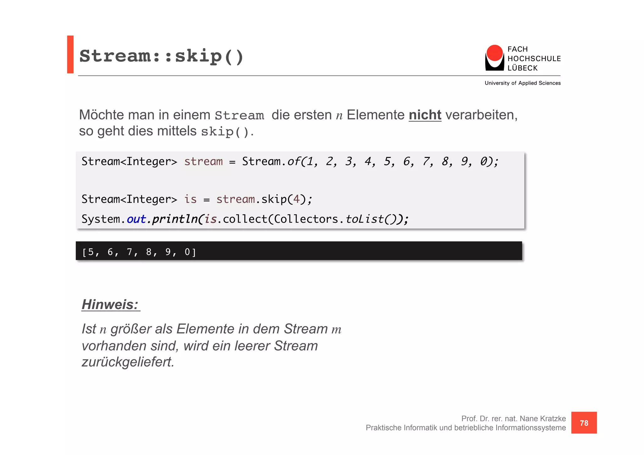 Stream::skip()! 
Möchte man in einem Stream die ersten n Elemente nicht verarbeiten, 
so geht dies mittels skip(). 
Stream<Integer> stream = Stream.of(1, 2, 3, 4, 5, 6, 7, 8, 9, 0); 
Prof. Dr. rer. nat. Nane Kratzke 
Stream<Integer> is = stream.skip(4); 
System.out.println(is.collect(Collectors.toList()); 
Praktische Informatik und betriebliche Informationssysteme 78 
[5, 6, 7, 8, 9, 0]! 
Hinweis: 
Ist n größer als Elemente in dem Stream m 
vorhanden sind, wird ein leerer Stream 
zurückgeliefert. 
 