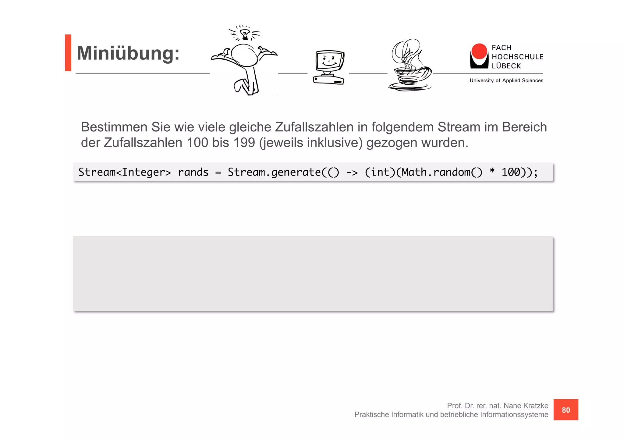 Miniübung: 
Bestimmen Sie wie viele gleiche Zufallszahlen in folgendem Stream im Bereich 
der Zufallszahlen 100 bis 199 (jeweils inklusive) gezogen wurden. 
S tream<Integer> rands = Stream.generate(() -> (int)(Math.random() * 100)); 
Prof. Dr. rer. nat. Nane Kratzke 
Praktische Informatik und betriebliche Informationssysteme 80 
List<Integer> differents = 
rands.skip(100).limit(100).distinct().collect(Collectors.toList()); 
int equals = 100 - differents.size(); 
 