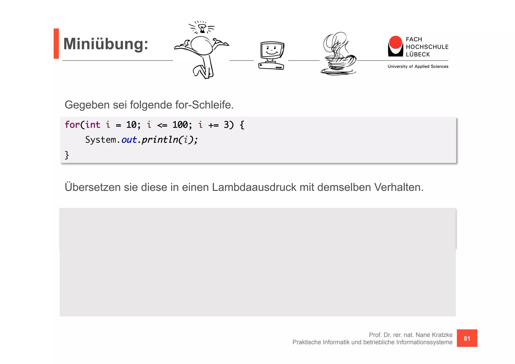 Miniübung: 
Übersetzen sie diese in einen Lambdaausdruck mit demselben Verhalten. 
Hinweis: 
Der limit() Ausdruck ist erforderlich, da wir es mit unendlich großen Streams zu tun haben. Und 
filter() liest unendlich aus dem Stream aus (das meiste wird zwar verworfen, aber es wird 
gelesen, gelesen, gelesen, ...). Zusätzlich geschieht irgendwann noch ein Integerüberlauf, so dass auf 
einmal negative Zahlen ausgegeben werden, da diese <= 100 sind). 
Prof. Dr. rer. nat. Nane Kratzke 
Praktische Informatik und betriebliche Informationssysteme 81 
Gegeben sei folgende for-Schleife. 
for(int i = 10; i <= 100; i += 3) { 
System.out.println(i); 
} 
Stream.iterate(10, i -> i + 3).limit(100).filter(i -> i <= 100).forEach(i -> { 
System.out.println(i); 
}); 
 