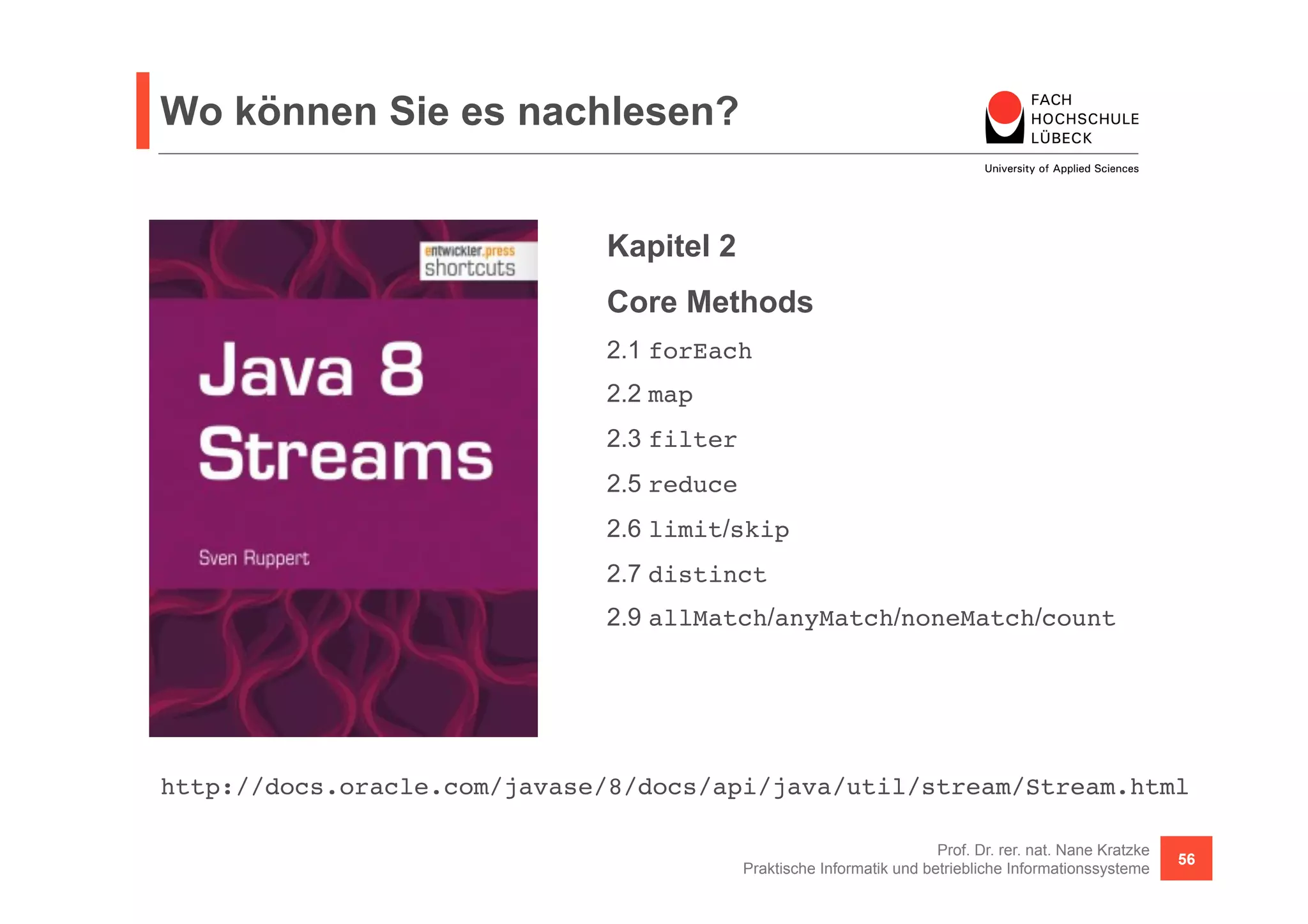 Wo können Sie es nachlesen? 
Kapitel 2 
Core Methods 
2.1 forEach! 
2.2 map! 
2.3 filter! 
2.5 reduce! 
2.6 limit/skip! 
2.7 distinct! 
2.9 allMatch/anyMatch/noneMatch/count! 
http://docs.oracle.com/javase/8/docs/api/java/util/stream/Stream.html! 
Prof. Dr. rer. nat. Nane Kratzke 
Praktische Informatik und betriebliche Informationssysteme 56 
 