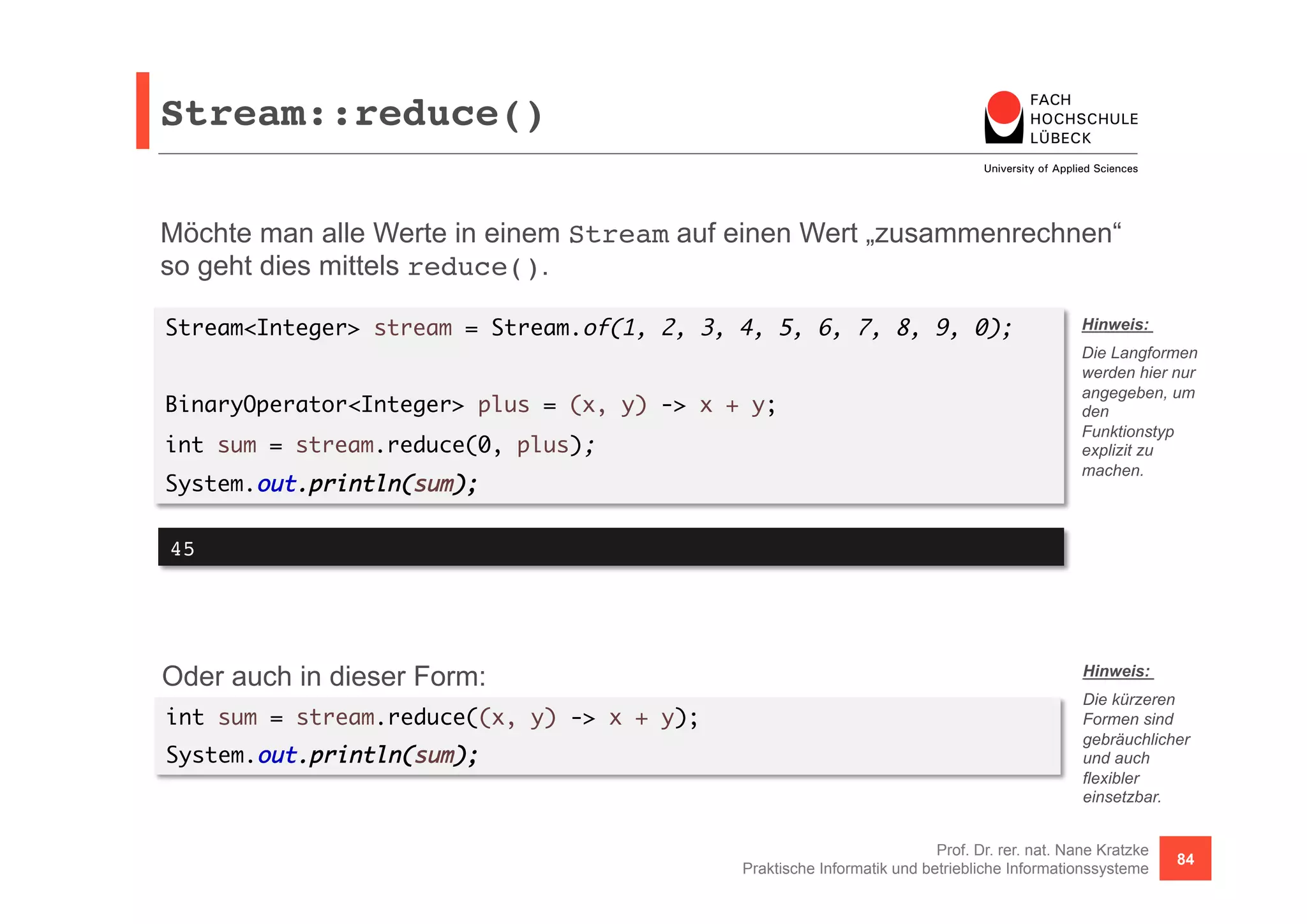 Stream::reduce()! 
Möchte man alle Werte in einem Stream auf einen Wert „zusammenrechnen“ 
so geht dies mittels reduce(). 
Stream<Integer> stream = Stream.of(1, 2, 3, 4, 5, 6, 7, 8, 9, 0); 
Hinweis: 
Die Langformen 
werden hier nur 
angegeben, um 
den 
Funktionstyp 
explizit zu 
machen. 
Prof. Dr. rer. nat. Nane Kratzke 
BinaryOperator<Integer> plus = (x, y) -> x + y; 
int sum = stream.reduce(0, plus); 
System.out.println(sum); 
Praktische Informatik und betriebliche Informationssysteme 84 
45! 
Oder auch in dieser Form: 
int sum = stream.reduce((x, y) -> x + y); 
System.out.println(sum); 
Hinweis: 
Die kürzeren 
Formen sind 
gebräuchlicher 
und auch 
flexibler 
einsetzbar. 
 