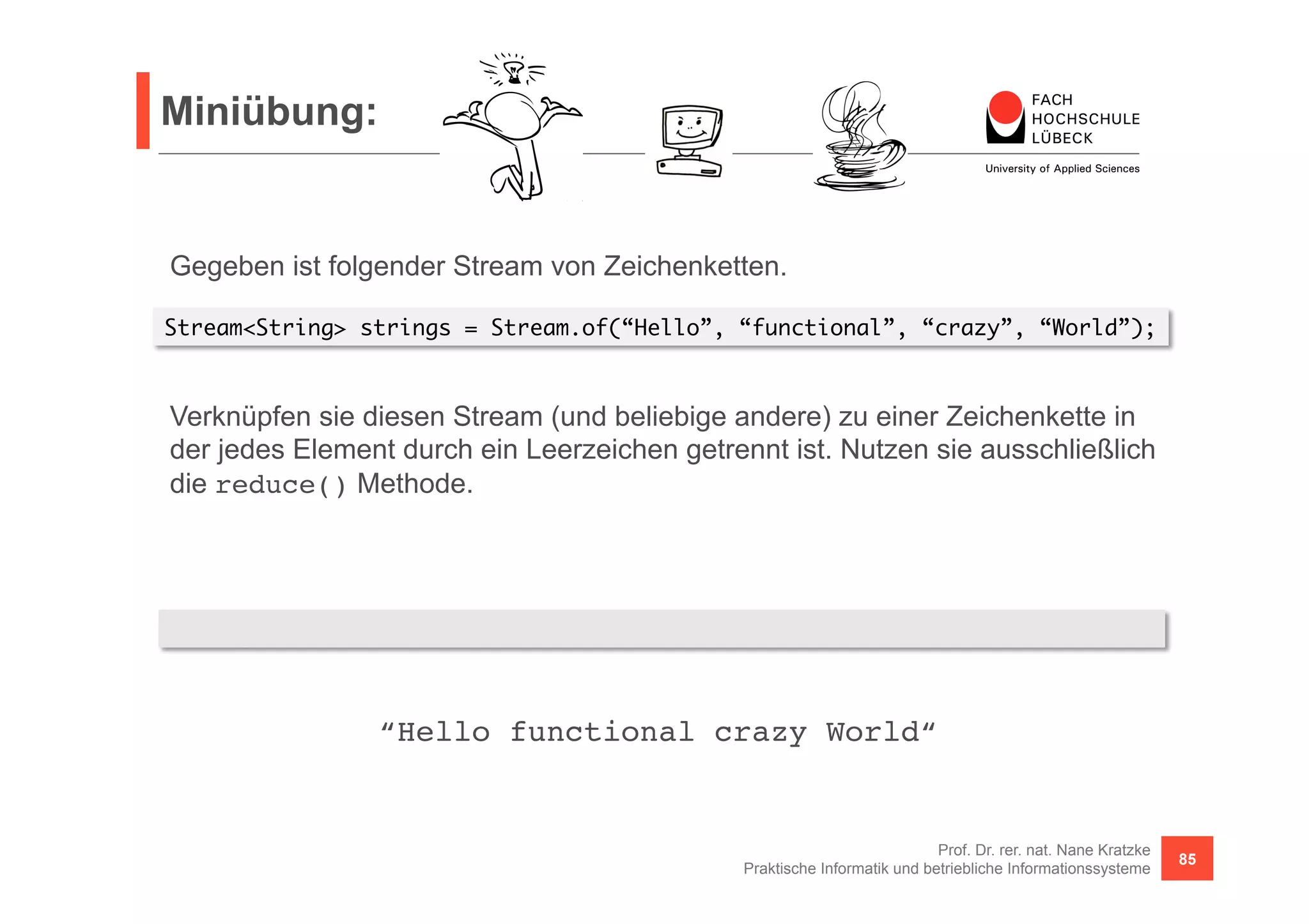 Miniübung: 
Stream<String> strings = Stream.of(“Hello”, “functional”, “crazy”, “World”); 
Verknüpfen sie diesen Stream (und beliebige andere) zu einer Zeichenkette in 
der jedes Element durch ein Leerzeichen getrennt ist. Nutzen sie ausschließlich 
die reduce() Methode. 
strings.reduce("", (s1, s2) -> s1 + (s1 == "" ? "" : " ") + s2) 
“Hello functional crazy World“! 
Prof. Dr. rer. nat. Nane Kratzke 
Gegeben ist folgender Stream von Zeichenketten. 
Praktische Informatik und betriebliche Informationssysteme 85 
 