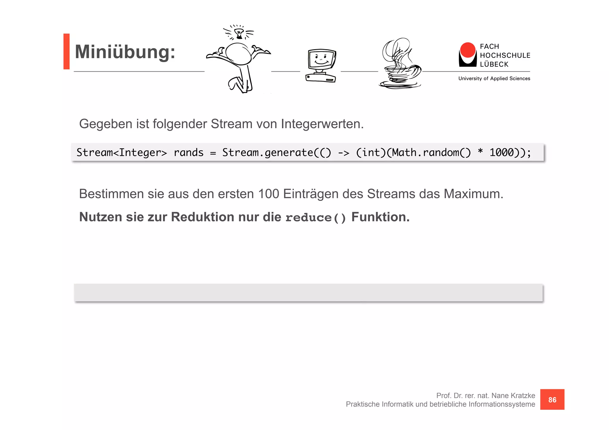 Miniübung: 
Stream<Integer> rands = Stream.generate(() -> (int)(Math.random() * 1000)); 
Bestimmen sie aus den ersten 100 Einträgen des Streams das Maximum. 
Nutzen sie zur Reduktion nur die reduce() Funktion. 
Prof. Dr. rer. nat. Nane Kratzke 
Gegeben ist folgender Stream von Integerwerten. 
rands.limit(100).reduce(0, (x, y) -> x <= y ? y : x) 
Praktische Informatik und betriebliche Informationssysteme 86 
 