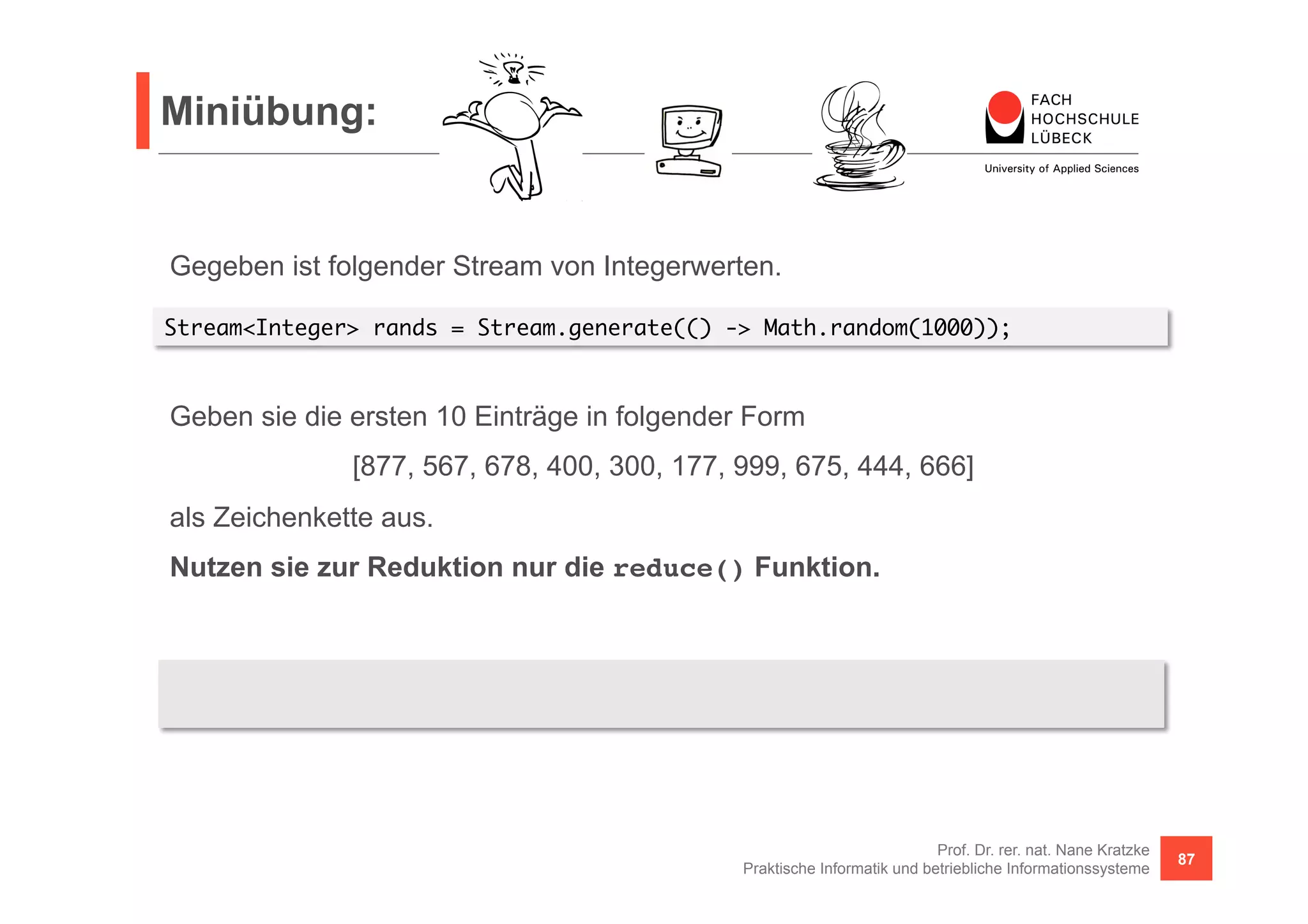 Miniübung: 
Stream<Integer> rands = Stream.generate(() -> Math.random(1000)); 
[877, 567, 678, 400, 300, 177, 999, 675, 444, 666] 
BinaryOperator<String> concat = (s1, s2) -> s1 + (s1 == "" ? "" : ", ") + s2; 
System.out.println("[" + rands2.limit(10).map(x -> x + "").reduce("", concat) + "]"); 
Prof. Dr. rer. nat. Nane Kratzke 
Gegeben ist folgender Stream von Integerwerten. 
Geben sie die ersten 10 Einträge in folgender Form 
als Zeichenkette aus. 
Nutzen sie zur Reduktion nur die reduce() Funktion. 
Praktische Informatik und betriebliche Informationssysteme 87 
 