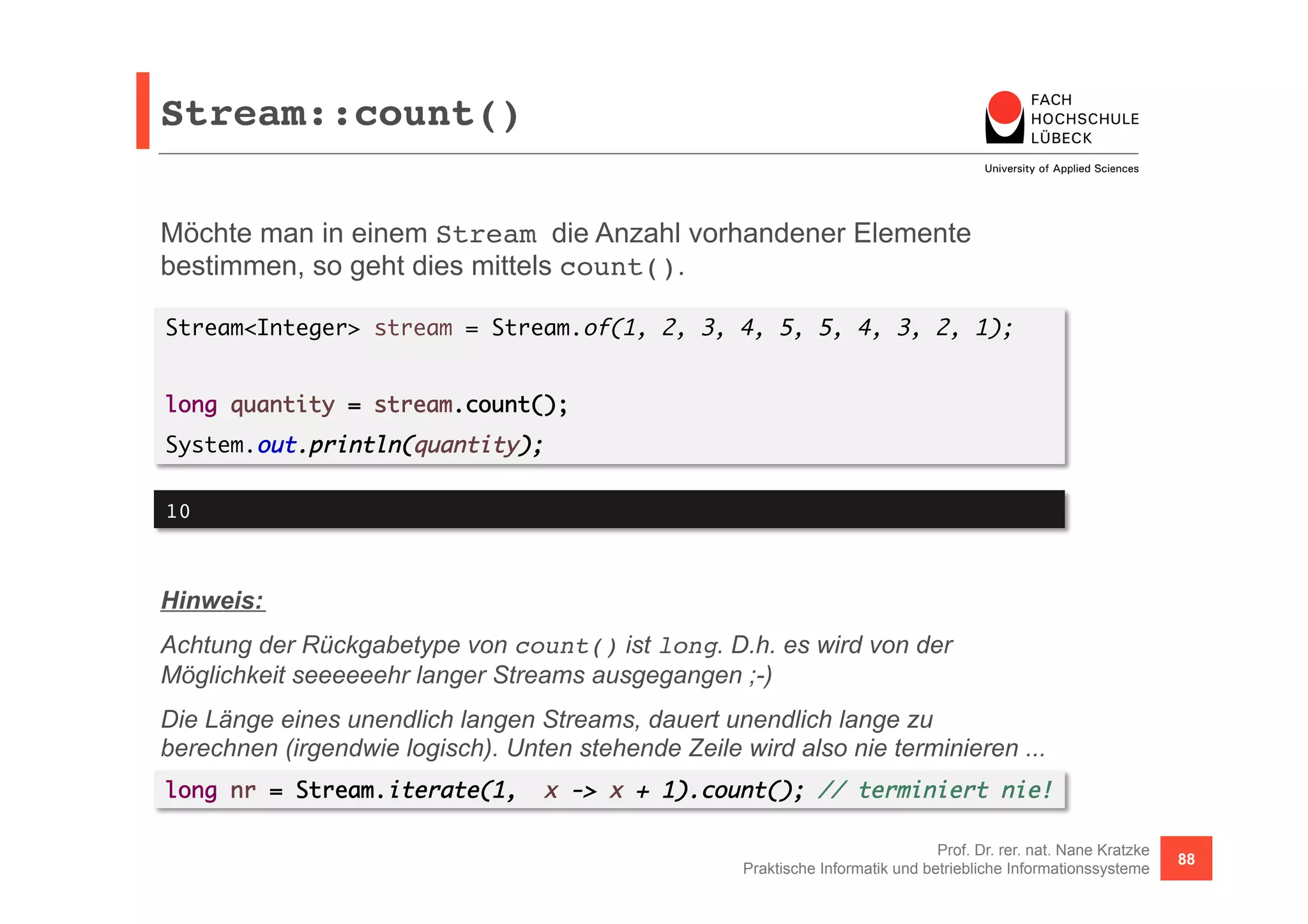 Stream::count()! 
Möchte man in einem Stream die Anzahl vorhandener Elemente 
bestimmen, so geht dies mittels count(). 
Stream<Integer> stream = Stream.of(1, 2, 3, 4, 5, 5, 4, 3, 2, 1); 
Prof. Dr. rer. nat. Nane Kratzke 
Praktische Informatik und betriebliche Informationssysteme 88 
long quantity = stream.count(); 
System.out.println(quantity); 
10! 
Hinweis: 
Achtung der Rückgabetype von count() ist long. D.h. es wird von der 
Möglichkeit seeeeeehr langer Streams ausgegangen ;-) 
Die Länge eines unendlich langen Streams, dauert unendlich lange zu 
berechnen (irgendwie logisch). Unten stehende Zeile wird also nie terminieren ... 
long nr = Stream.iterate(1, x -> x + 1).count(); // terminiert nie! 
 