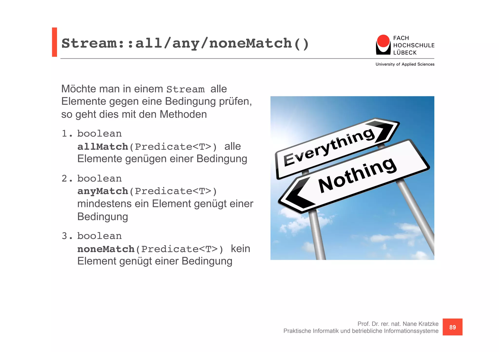 Stream::all/any/noneMatch()! 
Prof. Dr. rer. nat. Nane Kratzke 
Praktische Informatik und betriebliche Informationssysteme 89 
Möchte man in einem Stream alle 
Elemente gegen eine Bedingung prüfen, 
so geht dies mit den Methoden 
1. boolean 
allMatch(Predicate<T>) alle 
Elemente genügen einer Bedingung 
2. boolean 
anyMatch(Predicate<T>) 
mindestens ein Element genügt einer 
Bedingung 
3. boolean 
noneMatch(Predicate<T>) kein 
Element genügt einer Bedingung 
 