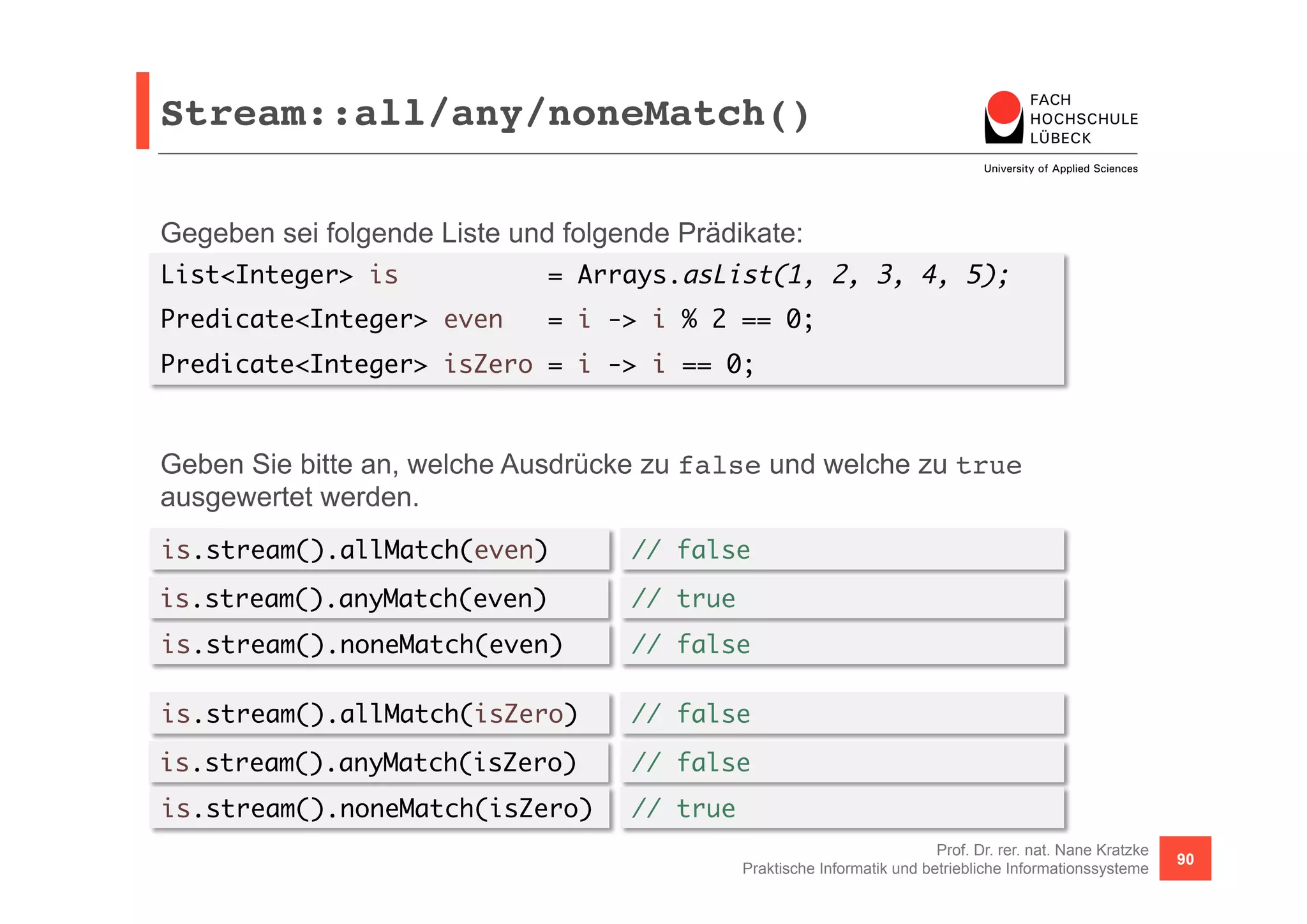 Stream::all/any/noneMatch()! 
Gegeben sei folgende Liste und folgende Prädikate: 
List<Integer> is = Arrays.asList(1, 2, 3, 4, 5); 
Predicate<Integer> even = i -> i % 2 == 0; 
Predicate<Integer> isZero = i -> i == 0; 
Geben Sie bitte an, welche Ausdrücke zu false und welche zu true 
ausgewertet werden. 
is.stream().allMatch(even) 
is.stream().anyMatch(even) 
is.stream().noneMatch(even) 
Prof. Dr. rer. nat. Nane Kratzke 
// false 
// true 
// false 
Praktische Informatik und betriebliche Informationssysteme 90 
is.stream().allMatch(isZero) 
is.stream().anyMatch(isZero) 
is.stream().noneMatch(isZero) 
// false 
// false 
// true 
 