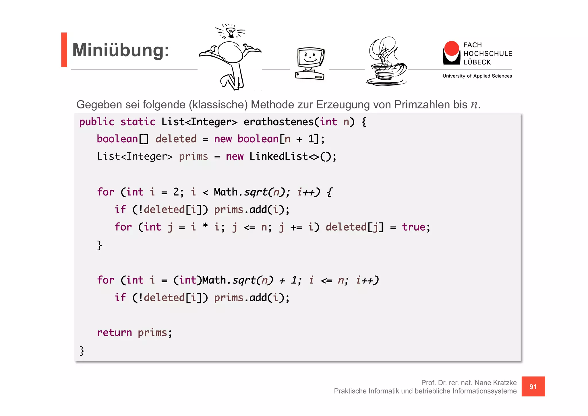 Miniübung: 
Gegeben sei folgende (klassische) Methode zur Erzeugung von Primzahlen bis n. 
public static List<Integer> erathostenes(int n) { 
if (!deleted[i]) prims.add(i); 
for (int j = i * i; j <= n; j += i) deleted[j] = true; 
Prof. Dr. rer. nat. Nane Kratzke 
boolean[] deleted = new boolean[n + 1]; 
List<Integer> prims = new LinkedList<>(); 
for (int i = 2; i < Math.sqrt(n); i++) { 
Praktische Informatik und betriebliche Informationssysteme 91 
} 
for (int i = (int)Math.sqrt(n) + 1; i <= n; i++) 
if (!deleted[i]) prims.add(i); 
return prims; 
} 
 