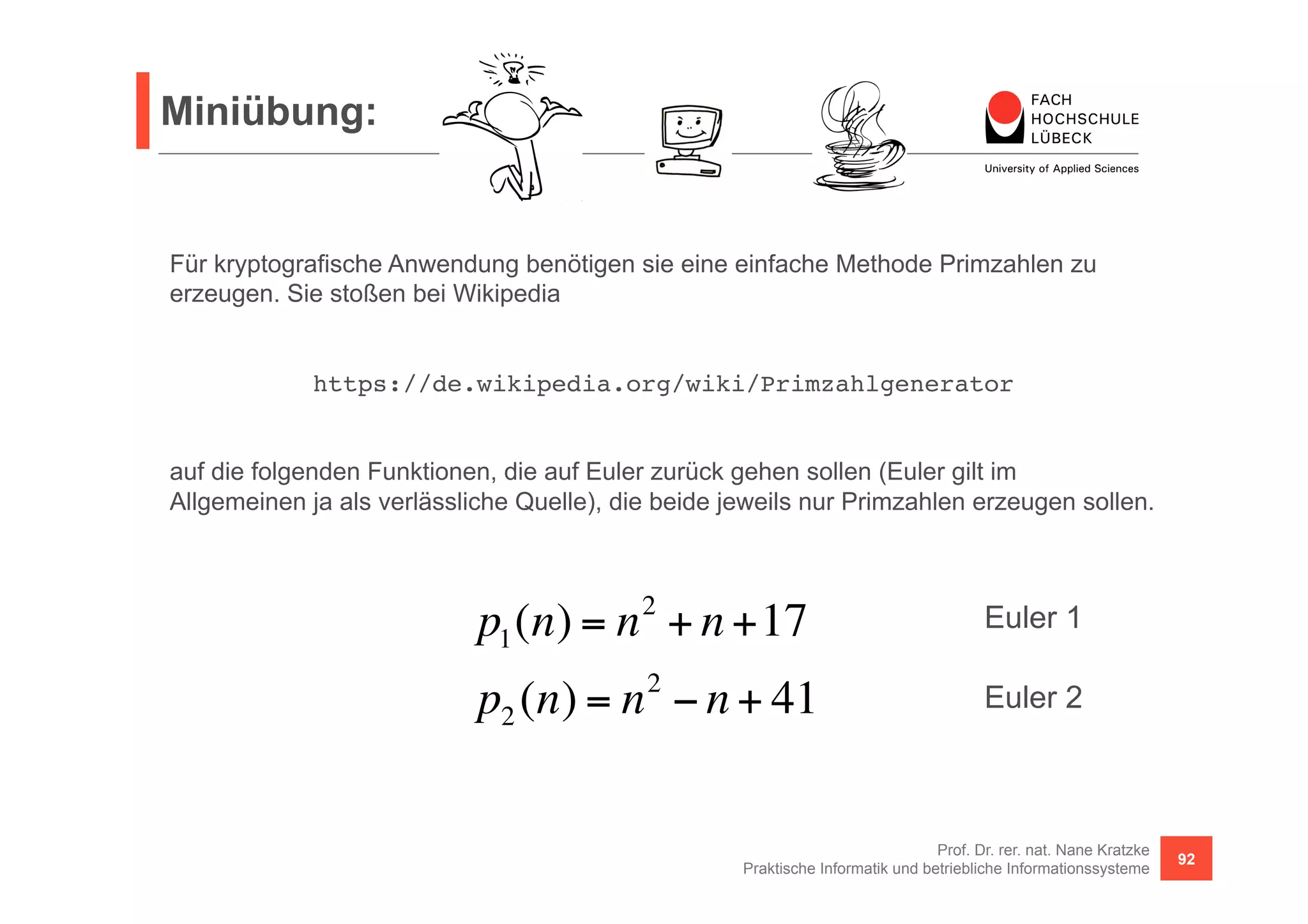 Miniübung: 
Für kryptografische Anwendung benötigen sie eine einfache Methode Primzahlen zu 
erzeugen. Sie stoßen bei Wikipedia 
https://de.wikipedia.org/wiki/Primzahlgenerator! 
auf die folgenden Funktionen, die auf Euler zurück gehen sollen (Euler gilt im 
Allgemeinen ja als verlässliche Quelle), die beide jeweils nur Primzahlen erzeugen sollen. 
Euler 1 
Euler 2 
Prof. Dr. rer. nat. Nane Kratzke 
p1(n) = n2 + n +17 
p2 (n) = n2 − n + 41 
Praktische Informatik und betriebliche Informationssysteme 92 
 