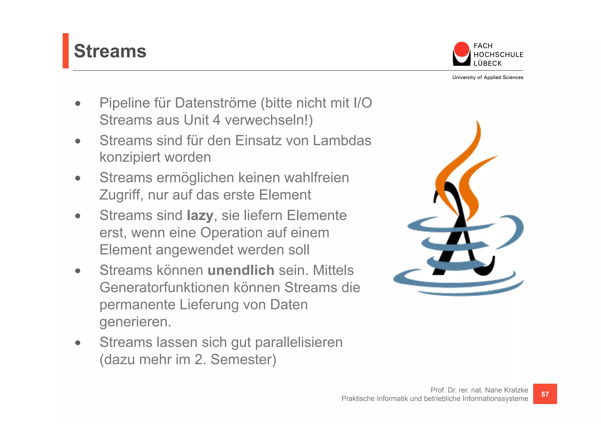 Streams 
• Pipeline für Datenströme (bitte nicht mit I/O 
Streams aus Unit 4 verwechseln!) 
• Streams sind für den Einsatz von Lambdas 
konzipiert worden 
• Streams ermöglichen keinen wahlfreien 
Zugriff, nur auf das erste Element 
• Streams sind lazy, sie liefern Elemente 
erst, wenn eine Operation auf einem 
Element angewendet werden soll 
• Streams können unendlich sein. Mittels 
Generatorfunktionen können Streams die 
permanente Lieferung von Daten 
generieren. 
• Streams lassen sich gut parallelisieren 
(dazu mehr im 2. Semester) 
Prof. Dr. rer. nat. Nane Kratzke 
Praktische Informatik und betriebliche Informationssysteme 57 
 