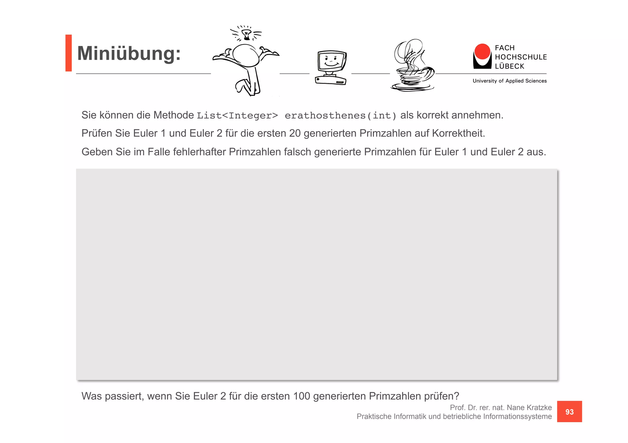 Miniübung: 
Sie können die Methode List<Integer> erathosthenes(int) als korrekt annehmen. 
Prüfen Sie Euler 1 und Euler 2 für die ersten 20 generierten Primzahlen auf Korrektheit. 
Geben Sie im Falle fehlerhafter Primzahlen falsch generierte Primzahlen für Euler 1 und Euler 2 aus. 
Function<Integer, Integer> euler1 = n -> n * n + n + 17; 
Function<Integer, Integer> euler2 = n -> n * n - n + 41; 
Predicate<Integer> isPrim = n -> erathosthenes(1000000).contains(n); 
Was passiert, wenn Sie Euler 2 für die ersten 100 generierten Primzahlen prüfen? 
Prof. Dr. rer. nat. Nane Kratzke 
Praktische Informatik und betriebliche Informationssysteme 93 
boolean euler1Correct = 
Stream.iterate(1, i -> i + 1).limit(20).map(euler1).allMatch(isPrim); 
Stream.iterate(1, i -> i + 1).limit(20).map(euler1) 
.filter(e -> !isPrim.test(e)) // fuer Euler 2 analog 
.forEach(p -> { 
System.out.println(p); 
}); 
 