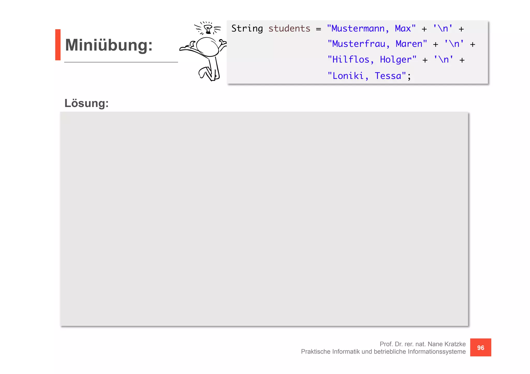 Miniübung: 
Prof. Dr. rer. nat. Nane Kratzke 
Praktische Informatik und betriebliche Informationssysteme 96 
Lösung: 
String students = "Mustermann, Max" + 'n' + 
"Musterfrau, Maren" + 'n' + 
"Hilflos, Holger" + 'n' + 
"Loniki, Tessa"; 
UnaryOperator<String> td = e -> "<td>" + e + "</td>"; 
Function<Stream<String>, String> row = 
r -> "<tr>" + r.map(td).collect(Collectors.joining()) + "</tr>"; 
String table = "<table>n" + 
Stream.of(students.split("n")).map(line -> { 
String[] names = line.split(", *"); 
return Stream.of(names[1], names[0]); 
}).map(row).collect(Collectors.joining("n")) + 
"n</table>"; 
System.out.println(table); 
