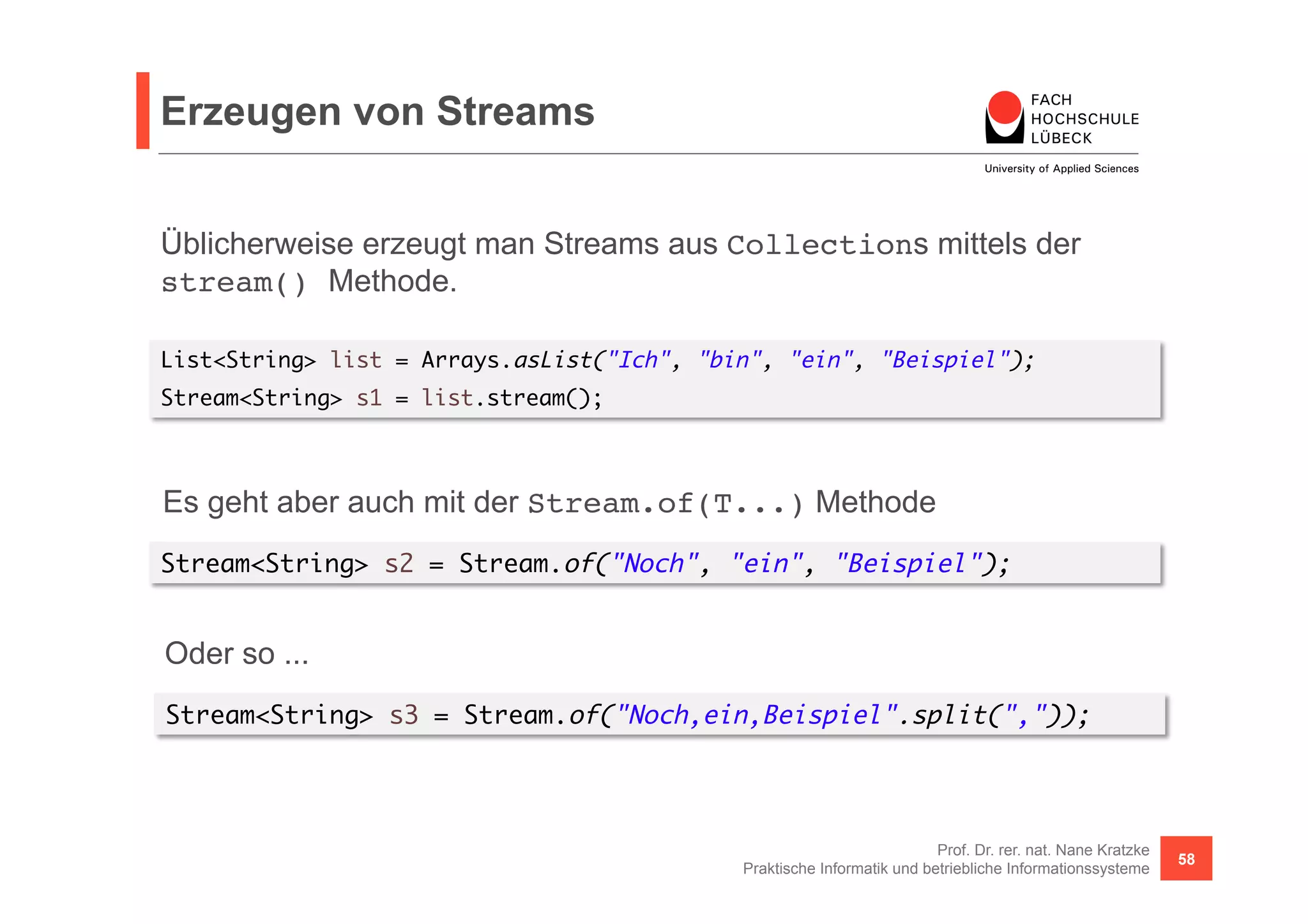Erzeugen von Streams 
Üblicherweise erzeugt man Streams aus Collections mittels der 
stream() Methode. 
List<String> list = Arrays.asList("Ich", "bin", "ein", "Beispiel"); 
Stream<String> s1 = list.stream(); 
Es geht aber auch mit der Stream.of(T...) Methode 
Stream<String> s2 = Stream.of("Noch", "ein", "Beispiel"); 
Oder so ... 
Stream<String> s3 = Stream.of("Noch,ein,Beispiel".split(",")); 
Prof. Dr. rer. nat. Nane Kratzke 
Praktische Informatik und betriebliche Informationssysteme 58 
 