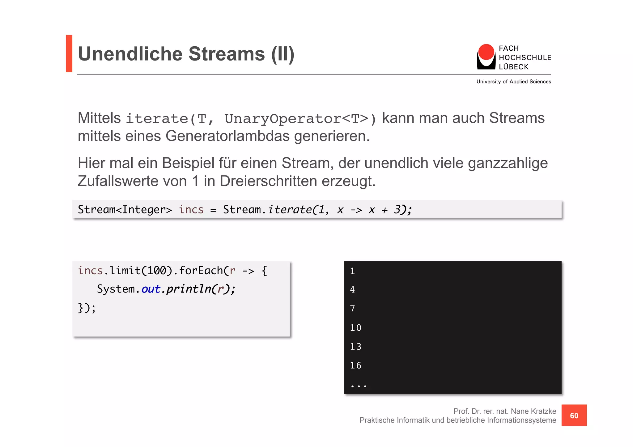 Unendliche Streams (II) 
Mittels iterate(T, UnaryOperator<T>) kann man auch Streams 
mittels eines Generatorlambdas generieren. 
Hier mal ein Beispiel für einen Stream, der unendlich viele ganzzahlige 
Zufallswerte von 1 in Dreierschritten erzeugt. 
Stream<Integer> incs = Stream.iterate(1, x -> x + 3); 
Prof. Dr. rer. nat. Nane Kratzke 
Praktische Informatik und betriebliche Informationssysteme 60 
incs.limit(100).forEach(r -> { 
System.out.println(r); 
}); 
1! 
4! 
7! 
10! 
13! 
16! 
...! 
 