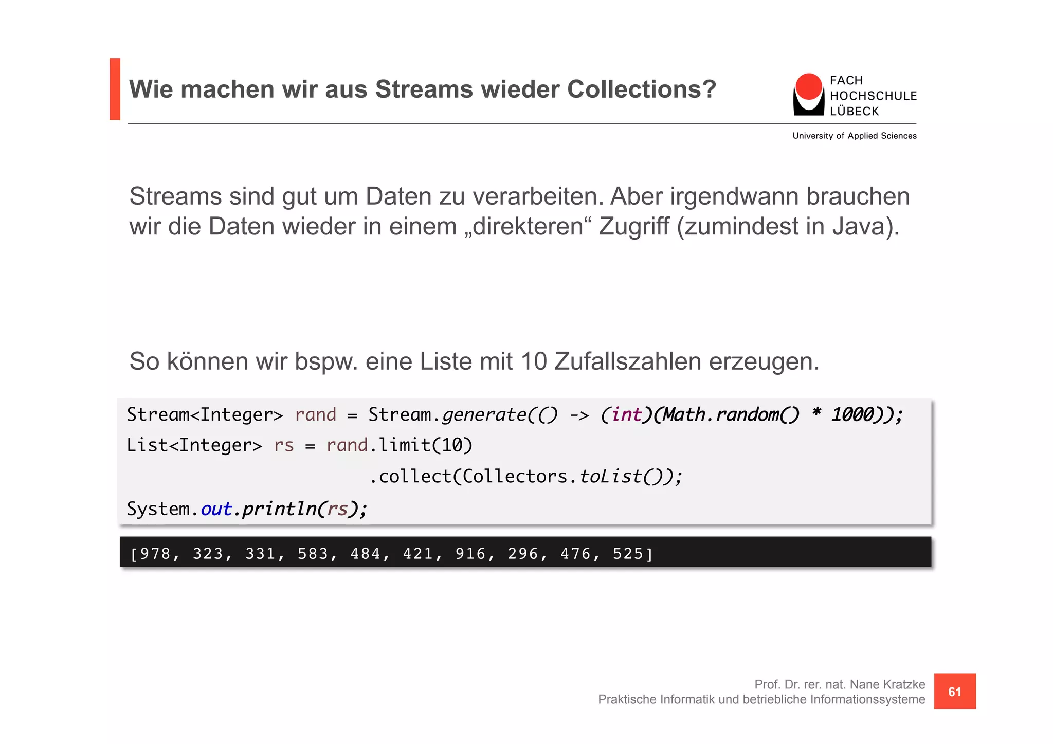 Wie machen wir aus Streams wieder Collections? 
Streams sind gut um Daten zu verarbeiten. Aber irgendwann brauchen 
wir die Daten wieder in einem „direkteren“ Zugriff (zumindest in Java). 
So können wir bspw. eine Liste mit 10 Zufallszahlen erzeugen. 
Stream<Integer> rand = Stream.generate(() -> (int)(Math.random() * 1000)); 
List<Integer> rs = rand.limit(10) 
Prof. Dr. rer. nat. Nane Kratzke 
.collect(Collectors.toList()); 
System.out.println(rs); 
[978, 323, 331, 583, 484, 421, 916, 296, 476, 525]! 
Praktische Informatik und betriebliche Informationssysteme 61 
 
