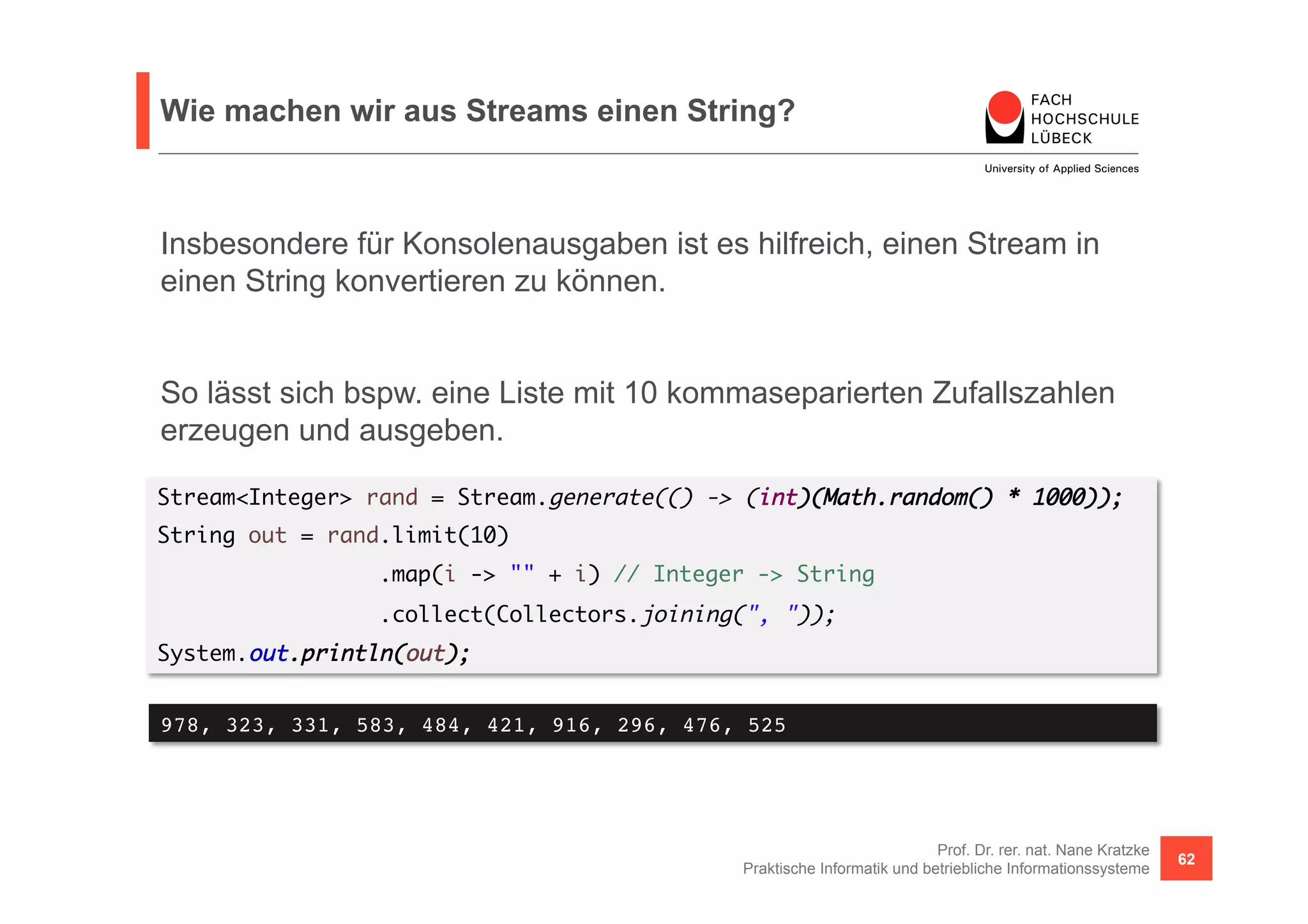 Wie machen wir aus Streams einen String? 
Insbesondere für Konsolenausgaben ist es hilfreich, einen Stream in 
einen String konvertieren zu können. 
So lässt sich bspw. eine Liste mit 10 kommaseparierten Zufallszahlen 
erzeugen und ausgeben. 
Stream<Integer> rand = Stream.generate(() -> (int)(Math.random() * 1000)); 
String out = rand.limit(10) 
Prof. Dr. rer. nat. Nane Kratzke 
.map(i -> "" + i) // Integer -> String 
.collect(Collectors.joining(", ")); 
Praktische Informatik und betriebliche Informationssysteme 62 
System.out.println(out); 
978, 323, 331, 583, 484, 421, 916, 296, 476, 525! 
 