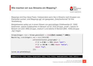 Wie machen wir aus Streams ein Mapping? 
Mappings sind Key-Value Paare. Insbesondere wenn Sie in Streams nach Gruppen von 
Elementen suchen, sind Mappings ggf. ein geeignetes „Zwischenformat“ für ihre 
Verarbeitung. 
Beispielsweise wollen wir in einem Stream von ganzzahligen Zufallswerten [0..1000] 
bestimmen, welche Zufallszahlen im Bereich von [0..333[ (Gruppe „small“), welche im 
Bereich von [333..666[ (Gruppe „medium“) und welche im Bereich [666..1000] (Gruppe 
„big“) liegen. 
Stream<Integer> rand = Stream.generate(() -> (int)(Math.random() * 1000)); 
Map<String, List<Integer>> map = rand.limit(10) 
if (r >= 0 && r < 333) return "small"; 
if (r >= 333 && r < 666) return "medium"; 
return "big”; 
Prof. Dr. rer. nat. Nane Kratzke 
.collect(Collectors.groupingBy(r -> 
Praktische Informatik und betriebliche Informationssysteme 63 
})); 
System.out.println(map); 
{small=[73, 178, 234], big=[947, 843, 774, 976], medium=[625, 359, 605]}! 
 