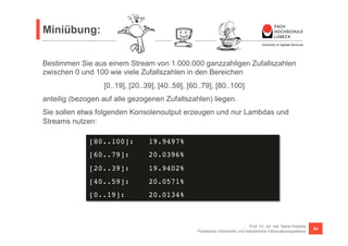 Miniübung: 
Bestimmen Sie aus einem Stream von 1.000.000 ganzzahligen Zufallszahlen 
zwischen 0 und 100 wie viele Zufallszahlen in den Bereichen 
anteilig (bezogen auf alle gezogenen Zufallszahlen) liegen. 
Sie sollen etwa folgenden Konsolenoutput erzeugen und nur Lambdas und 
Streams nutzen: 
Prof. Dr. rer. nat. Nane Kratzke 
[0..19], [20..39], [40..59], [60..79], [80..100] 
Praktische Informatik und betriebliche Informationssysteme 64 
[80..100]: !19.9497%! 
[60..79]: !20.0396%! 
[20..39]: !19.9402%! 
[40..59]: !20.0571%! 
[0..19]: !20.0134%! 
 