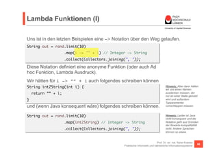 Lambda Funktionen (I) 
Uns ist in den letzten Beispielen eine -> Notation über den Weg gelaufen. 
String out = rand.limit(10) 
Diese Notation definiert eine anonyme Funktion (oder auch Ad 
hoc Funktion, Lambda Ausdruck). 
Wir hätten für i -> ““ + i auch folgendes schreiben können 
und (wenn Java konsequent wäre) folgendes schreiben können. 
Hinweis: Aber dann hätten 
wir uns einen Namen 
ausdenken müssen, der 
nur an einer Stelle genutzt 
wird und außerdem 
Typparamenter 
rumschleppen müssen. 
Prof. Dr. rer. nat. Nane Kratzke 
.map(i -> "" + i) // Integer -> String 
.collect(Collectors.joining(", ")); 
Praktische Informatik und betriebliche Informationssysteme 66 
String int2String(int i) { 
return ““ + i; 
} 
String out = rand.limit(10) 
.map(int2String) // Integer -> String 
.collect(Collectors.joining(", ")); 
Hinweis: Leider ist Java 
nicht konsequent und die 
Notation geht aus Gründen 
der Abwärts-kompatibilität 
nicht. Andere Sprachen 
können so etwas. 
 