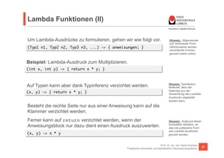 Lambda Funktionen (II) 
Um Lambda-Ausdrücke zu formulieren, gehen wir wie folgt vor. 
(Typ1 n1, Typ2 n2, Typ3 n3, ...) -> { anweisungen; } 
Hinweis: Allgemeinste 
und verboseste Form. 
Üblicherweise werden 
vereinfachte Formen 
genutzt (siehe unten). 
Prof. Dr. rer. nat. Nane Kratzke 
Praktische Informatik und betriebliche Informationssysteme 67 
(int x, int y) -> { return x * y; } 
Hinweis: Typinferenz 
bedeutet, dass der 
Datentyp aus der 
Verwendung des Lambda- 
Ausdrucks abgeleitet 
werden kann. 
Beispiel: Lambda-Ausdruck zum Multiplizieren. 
Auf Typen kann aber dank Typinferenz verzichtet werden. 
(x, y) -> { return x * y; } 
Besteht die rechte Seite nur aus einer Anweisung kann auf die 
Klammer verzichtet werden. 
Ferner kann auf return verzichtet werden, wenn der 
Anweisungsblock nur dazu dient einen Ausdruck auszuwerten. 
(x, y) -> x * y 
Hinweis: Aufgrund dieser 
kompakten Notation, ist 
dies die präferierte Form 
wie Lambda-Ausdrücke 
genutzt werden. 
 