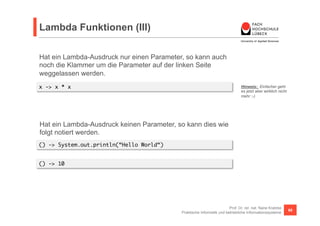 Lambda Funktionen (III) 
Hat ein Lambda-Ausdruck nur einen Parameter, so kann auch 
noch die Klammer um die Parameter auf der linken Seite 
weggelassen werden. 
x -> x * x Hinweis: Einfacher geht 
es jetzt aber wirklich nicht 
mehr ;-) 
Prof. Dr. rer. nat. Nane Kratzke 
Hat ein Lambda-Ausdruck keinen Parameter, so kann dies wie 
folgt notiert werden. 
() -> System.out.println(“Hello World“) 
Praktische Informatik und betriebliche Informationssysteme 68 
() -> 10 
 