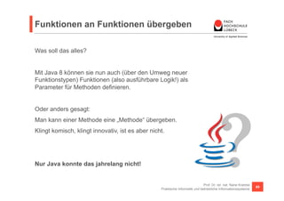 Funktionen an Funktionen übergeben 
Prof. Dr. rer. nat. Nane Kratzke 
Praktische Informatik und betriebliche Informationssysteme 69 
Was soll das alles? 
Mit Java 8 können sie nun auch (über den Umweg neuer 
Funktionstypen) Funktionen (also ausführbare Logik!) als 
Parameter für Methoden definieren. 
Oder anders gesagt: 
Man kann einer Methode eine „Methode“ übergeben. 
Klingt komisch, klingt innovativ, ist es aber nicht. 
Nur Java konnte das jahrelang nicht! 
 