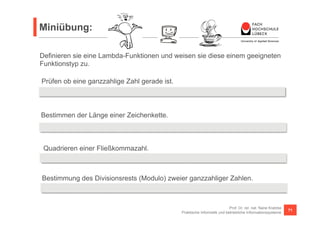 Miniübung: 
Definieren sie eine Lambda-Funktionen und weisen sie diese einem geeigneten 
Funktionstyp zu. 
Prüfen ob eine ganzzahlige Zahl gerade ist. 
Predicate<Integer> even = 
= x -> x % 2 == 0; 
Bestimmen der Länge einer Zeichenkette. 
Function<String, Integer> length = s -> s.length(); 
Quadrieren einer Fließkommazahl. 
UnaryOperator<Double> sqr = v -> v * v; 
Bestimmung des Divisionsrests (Modulo) zweier ganzzahliger Zahlen. 
BinaryOperator<Integer> modulo = (a, b) -> a % b; 
Prof. Dr. rer. nat. Nane Kratzke 
Praktische Informatik und betriebliche Informationssysteme 71 
 