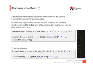 Stream::forEach()! 
Streams bieten nun eine Reihe von Methoden an, die solche 
Funktionstypen als Parameter nutzen. 
Möchte man bspw. einen Stream einfach Element für Element 
durchgehen und für jedes Element Anweisungen ausführen, so geht 
dies mittels forEach() 
Stream<Integer> stream = Stream.of(1, 2, 3, 4, 5, 6, 7, 8, 9, 0); 
Consumer<Integer> print = i -> System.out.println("- " + i); 
stream.forEach(print); 
Oder auch kürzer: 
Stream<Integer> stream = Stream.of(1, 2, 3, 4, 5, 6, 7, 8, 9, 0); 
- 1! 
- 2! 
- 3! 
- 4! 
- 5! 
- 6! 
- 7! 
- 8! 
- 9! 
- 0! 
Prof. Dr. rer. nat. Nane Kratzke 
stream.forEach(i -> System.out.println("- " + i)); 
Praktische Informatik und betriebliche Informationssysteme 73 
 
