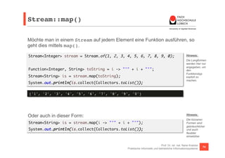 Stream::map()! 
Möchte man in einem Stream auf jedem Element eine Funktion ausführen, so 
geht dies mittels map(). 
Stream<Integer> stream = Stream.of(1, 2, 3, 4, 5, 6, 7, 8, 9, 0); 
Hinweis: 
Die Langformen 
werden hier nur 
angegeben, um 
den 
Funktionstyp 
explizit zu 
machen. 
Hinweis: 
Die kürzeren 
Formen sind 
gebräuchlicher 
und auch 
flexibler 
einsetzbar. 
Prof. Dr. rer. nat. Nane Kratzke 
Function<Integer, String> toString = i -> "'" + i + "'"; 
Stream<String> is = stream.map(toString); 
System.out.println(is.collect(Collectors.toList()); 
['1', '2', '3', '4', '5', '6', '7', '8', '9', '0']! 
Oder auch in dieser Form: 
Stream<String> is = stream.map(i -> "'" + i + "'"); 
System.out.println(is.collect(Collectors.toList()); 
Praktische Informatik und betriebliche Informationssysteme 74 
 
