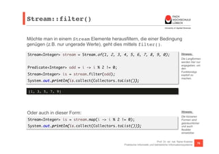 Stream::filter()! 
Möchte man in einem Stream Elemente herausfiltern, die einer Bedingung 
genügen (z.B. nur ungerade Werte), geht dies mittels filter(). 
Stream<Integer> stream = Stream.of(1, 2, 3, 4, 5, 6, 7, 8, 9, 0); 
Hinweis: 
Die Langformen 
werden hier nur 
angegeben, um 
den 
Funktionstyp 
explizit zu 
machen. 
Prof. Dr. rer. nat. Nane Kratzke 
Predicate<Integer> odd = i -> i % 2 != 0; 
Stream<Integer> is = stream.filter(odd); 
System.out.println(is.collect(Collectors.toList()); 
Oder auch in dieser Form: 
Stream<Integer> is = stream.map(i -> i % 2 != 0); 
System.out.println(is.collect(Collectors.toList())); 
Praktische Informatik und betriebliche Informationssysteme 76 
[1, 3, 5, 7, 9]! 
Hinweis: 
Die kürzeren 
Formen sind 
gebräuchlicher 
und auch 
flexibler 
einsetzbar. 
 