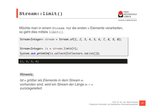 Stream::limit()! 
Möchte man in einem Stream nur die ersten n Elemente verarbeiten, 
so geht dies mittels limit(). 
Stream<Integer> stream = Stream.of(1, 2, 3, 4, 5, 6, 7, 8, 9, 0); 
Prof. Dr. rer. nat. Nane Kratzke 
Stream<Integer> is = stream.limit(4); 
System.out.println(is.collect(Collectors.toList()); 
Praktische Informatik und betriebliche Informationssysteme 77 
[1, 2, 3, 4]! 
Hinweis: 
Ist n größer als Elemente in dem Stream m 
vorhanden sind, wird ein Stream der Länge m < n 
zurückgeliefert. 
 