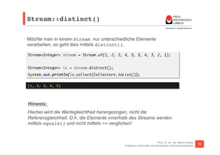 Stream::distinct()! 
Möchte man in einem Stream nur unterschiedliche Elemente 
verarbeiten, so geht dies mittels distinct(). 
Stream<Integer> stream = Stream.of(1, 2, 3, 4, 5, 5, 4, 3, 2, 1); 
Prof. Dr. rer. nat. Nane Kratzke 
Stream<Integer> is = stream.distinct(); 
System.out.println(is.collect(Collectors.toList()); 
Praktische Informatik und betriebliche Informationssysteme 79 
[1, 2, 3, 4, 5]! 
Hinweis: 
Hierbei wird die Wertegleichtheit herangezogen, nicht die 
Referenzgleichheit. D.h. die Elemente innerhalb des Streams werden 
mittels equals() und nicht mittels == verglichen! 
 